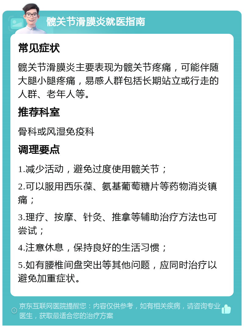 髋关节滑膜炎就医指南 常见症状 髋关节滑膜炎主要表现为髋关节疼痛，可能伴随大腿小腿疼痛，易感人群包括长期站立或行走的人群、老年人等。 推荐科室 骨科或风湿免疫科 调理要点 1.减少活动，避免过度使用髋关节； 2.可以服用西乐葆、氨基葡萄糖片等药物消炎镇痛； 3.理疗、按摩、针灸、推拿等辅助治疗方法也可尝试； 4.注意休息，保持良好的生活习惯； 5.如有腰椎间盘突出等其他问题，应同时治疗以避免加重症状。