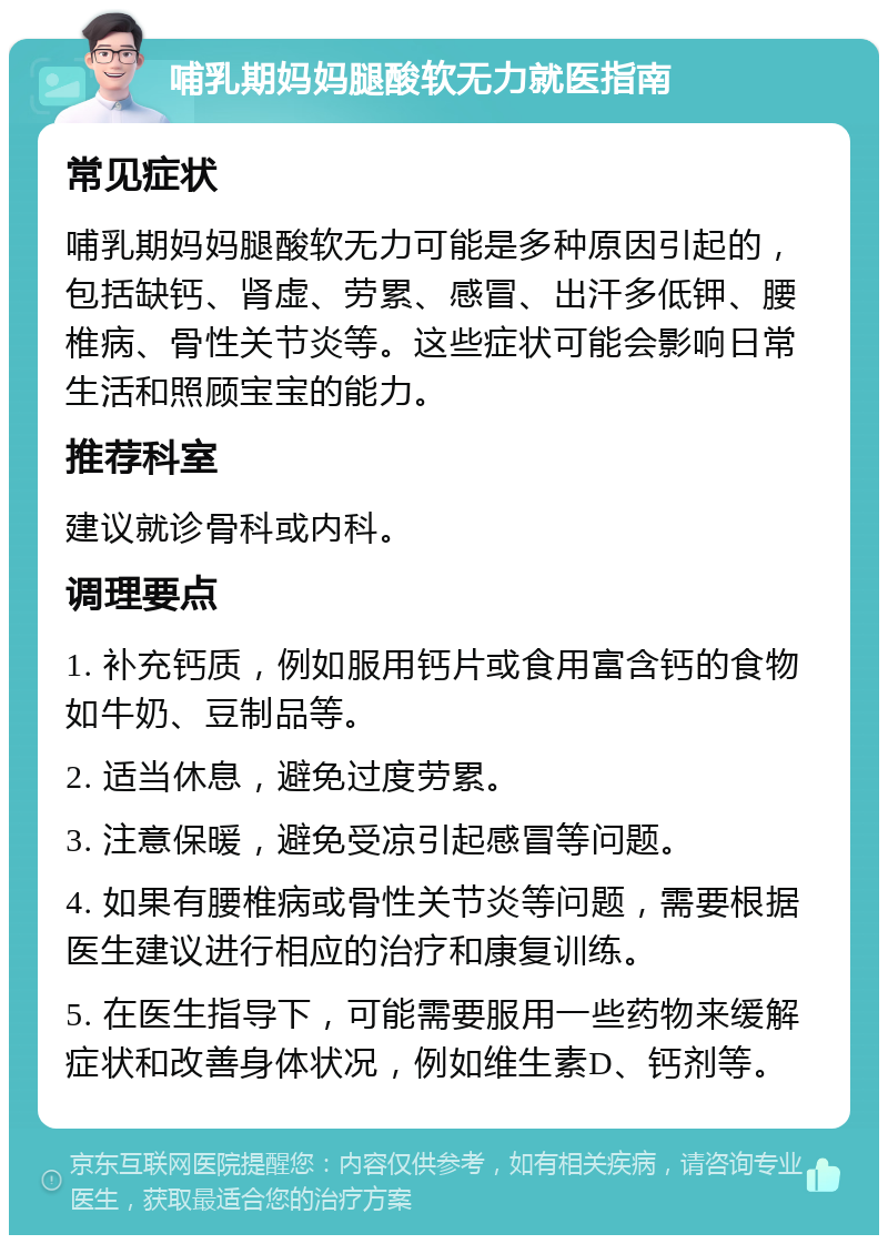 哺乳期妈妈腿酸软无力就医指南 常见症状 哺乳期妈妈腿酸软无力可能是多种原因引起的，包括缺钙、肾虚、劳累、感冒、出汗多低钾、腰椎病、骨性关节炎等。这些症状可能会影响日常生活和照顾宝宝的能力。 推荐科室 建议就诊骨科或内科。 调理要点 1. 补充钙质，例如服用钙片或食用富含钙的食物如牛奶、豆制品等。 2. 适当休息，避免过度劳累。 3. 注意保暖，避免受凉引起感冒等问题。 4. 如果有腰椎病或骨性关节炎等问题，需要根据医生建议进行相应的治疗和康复训练。 5. 在医生指导下，可能需要服用一些药物来缓解症状和改善身体状况，例如维生素D、钙剂等。