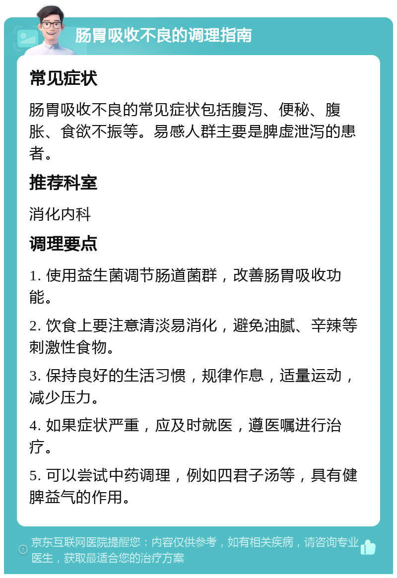 肠胃吸收不良的调理指南 常见症状 肠胃吸收不良的常见症状包括腹泻、便秘、腹胀、食欲不振等。易感人群主要是脾虚泄泻的患者。 推荐科室 消化内科 调理要点 1. 使用益生菌调节肠道菌群，改善肠胃吸收功能。 2. 饮食上要注意清淡易消化，避免油腻、辛辣等刺激性食物。 3. 保持良好的生活习惯，规律作息，适量运动，减少压力。 4. 如果症状严重，应及时就医，遵医嘱进行治疗。 5. 可以尝试中药调理，例如四君子汤等，具有健脾益气的作用。