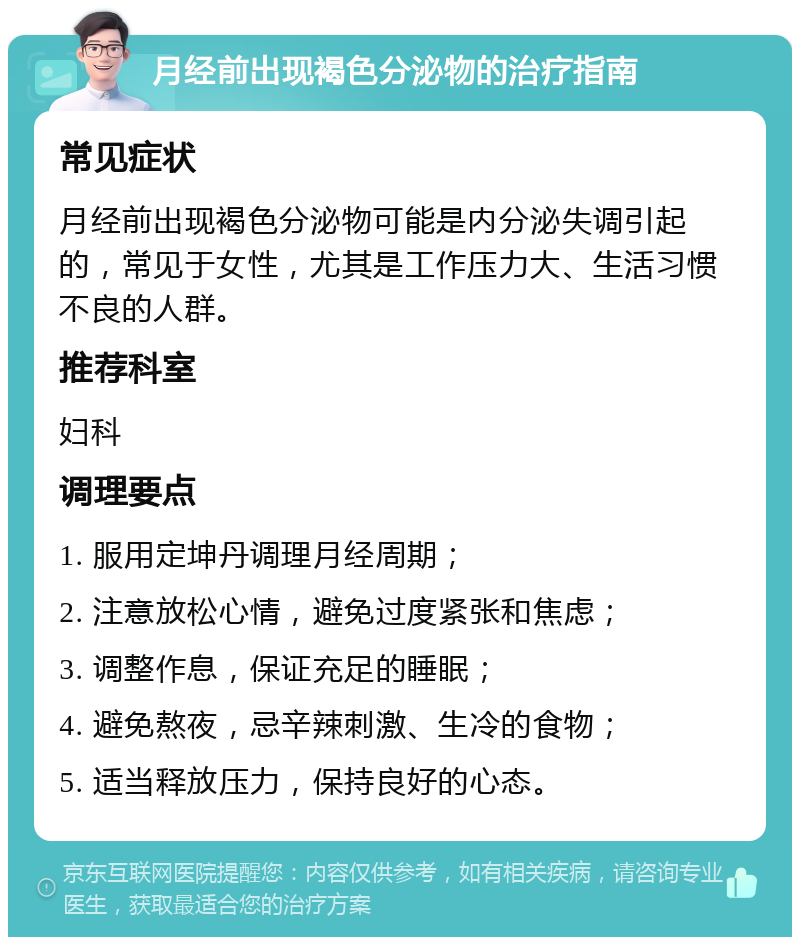 月经前出现褐色分泌物的治疗指南 常见症状 月经前出现褐色分泌物可能是内分泌失调引起的，常见于女性，尤其是工作压力大、生活习惯不良的人群。 推荐科室 妇科 调理要点 1. 服用定坤丹调理月经周期； 2. 注意放松心情，避免过度紧张和焦虑； 3. 调整作息，保证充足的睡眠； 4. 避免熬夜，忌辛辣刺激、生冷的食物； 5. 适当释放压力，保持良好的心态。