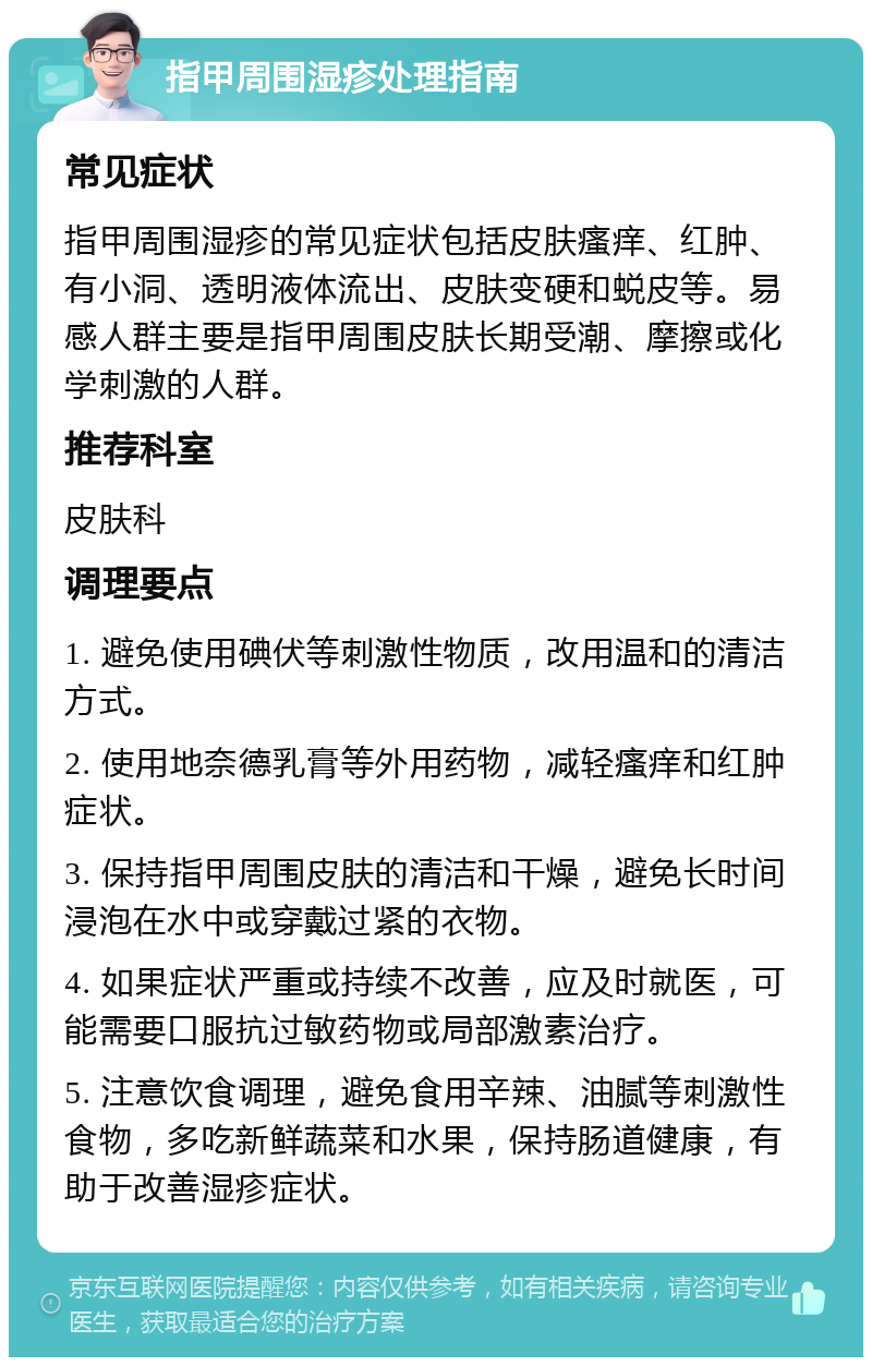 指甲周围湿疹处理指南 常见症状 指甲周围湿疹的常见症状包括皮肤瘙痒、红肿、有小洞、透明液体流出、皮肤变硬和蜕皮等。易感人群主要是指甲周围皮肤长期受潮、摩擦或化学刺激的人群。 推荐科室 皮肤科 调理要点 1. 避免使用碘伏等刺激性物质，改用温和的清洁方式。 2. 使用地奈德乳膏等外用药物，减轻瘙痒和红肿症状。 3. 保持指甲周围皮肤的清洁和干燥，避免长时间浸泡在水中或穿戴过紧的衣物。 4. 如果症状严重或持续不改善，应及时就医，可能需要口服抗过敏药物或局部激素治疗。 5. 注意饮食调理，避免食用辛辣、油腻等刺激性食物，多吃新鲜蔬菜和水果，保持肠道健康，有助于改善湿疹症状。