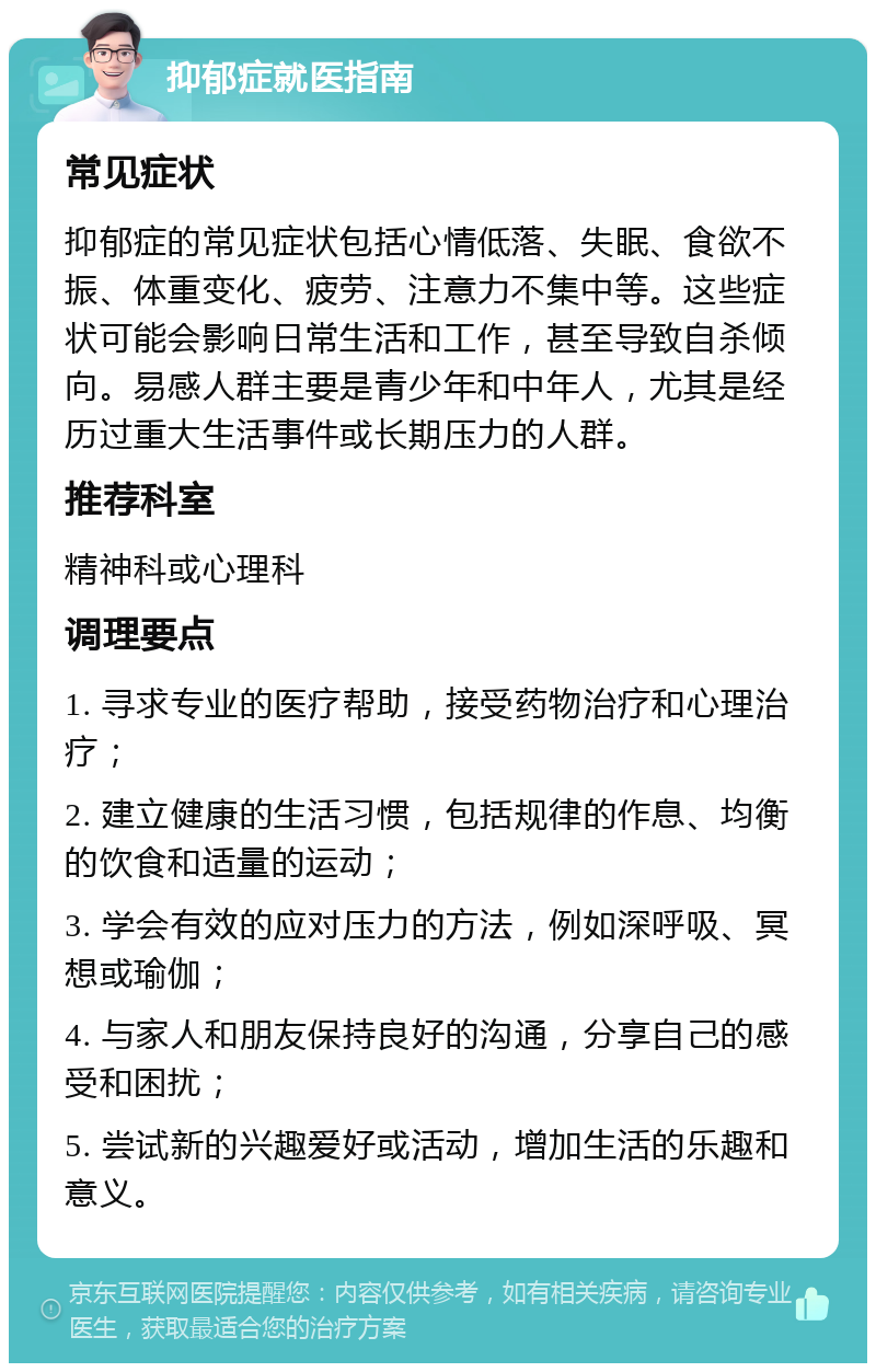 抑郁症就医指南 常见症状 抑郁症的常见症状包括心情低落、失眠、食欲不振、体重变化、疲劳、注意力不集中等。这些症状可能会影响日常生活和工作，甚至导致自杀倾向。易感人群主要是青少年和中年人，尤其是经历过重大生活事件或长期压力的人群。 推荐科室 精神科或心理科 调理要点 1. 寻求专业的医疗帮助，接受药物治疗和心理治疗； 2. 建立健康的生活习惯，包括规律的作息、均衡的饮食和适量的运动； 3. 学会有效的应对压力的方法，例如深呼吸、冥想或瑜伽； 4. 与家人和朋友保持良好的沟通，分享自己的感受和困扰； 5. 尝试新的兴趣爱好或活动，增加生活的乐趣和意义。