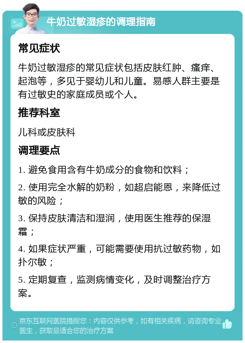 牛奶过敏湿疹的调理指南 常见症状 牛奶过敏湿疹的常见症状包括皮肤红肿、瘙痒、起泡等，多见于婴幼儿和儿童。易感人群主要是有过敏史的家庭成员或个人。 推荐科室 儿科或皮肤科 调理要点 1. 避免食用含有牛奶成分的食物和饮料； 2. 使用完全水解的奶粉，如超启能恩，来降低过敏的风险； 3. 保持皮肤清洁和湿润，使用医生推荐的保湿霜； 4. 如果症状严重，可能需要使用抗过敏药物，如扑尔敏； 5. 定期复查，监测病情变化，及时调整治疗方案。