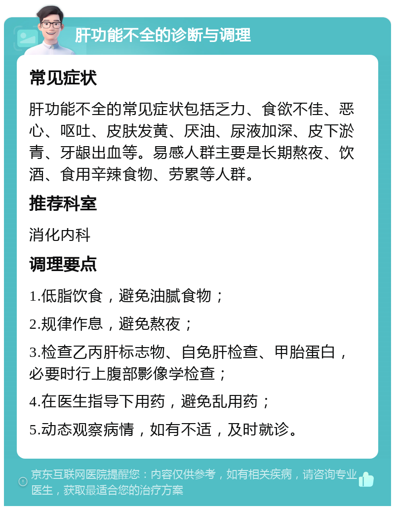 肝功能不全的诊断与调理 常见症状 肝功能不全的常见症状包括乏力、食欲不佳、恶心、呕吐、皮肤发黄、厌油、尿液加深、皮下淤青、牙龈出血等。易感人群主要是长期熬夜、饮酒、食用辛辣食物、劳累等人群。 推荐科室 消化内科 调理要点 1.低脂饮食，避免油腻食物； 2.规律作息，避免熬夜； 3.检查乙丙肝标志物、自免肝检查、甲胎蛋白，必要时行上腹部影像学检查； 4.在医生指导下用药，避免乱用药； 5.动态观察病情，如有不适，及时就诊。