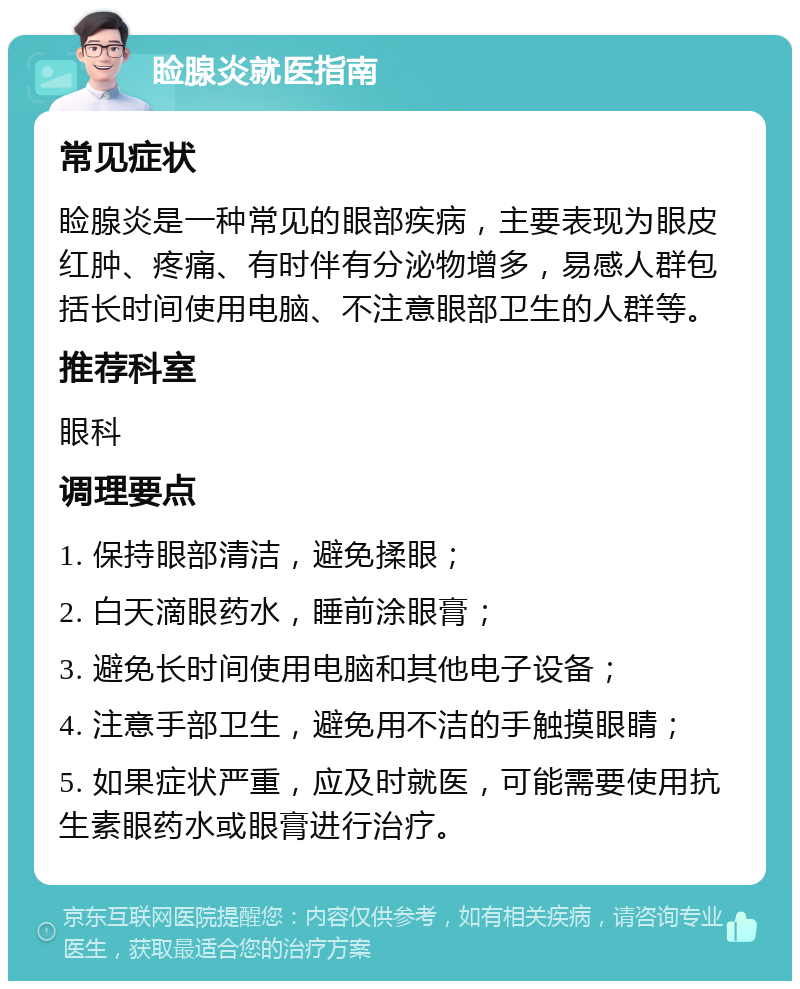 睑腺炎就医指南 常见症状 睑腺炎是一种常见的眼部疾病，主要表现为眼皮红肿、疼痛、有时伴有分泌物增多，易感人群包括长时间使用电脑、不注意眼部卫生的人群等。 推荐科室 眼科 调理要点 1. 保持眼部清洁，避免揉眼； 2. 白天滴眼药水，睡前涂眼膏； 3. 避免长时间使用电脑和其他电子设备； 4. 注意手部卫生，避免用不洁的手触摸眼睛； 5. 如果症状严重，应及时就医，可能需要使用抗生素眼药水或眼膏进行治疗。