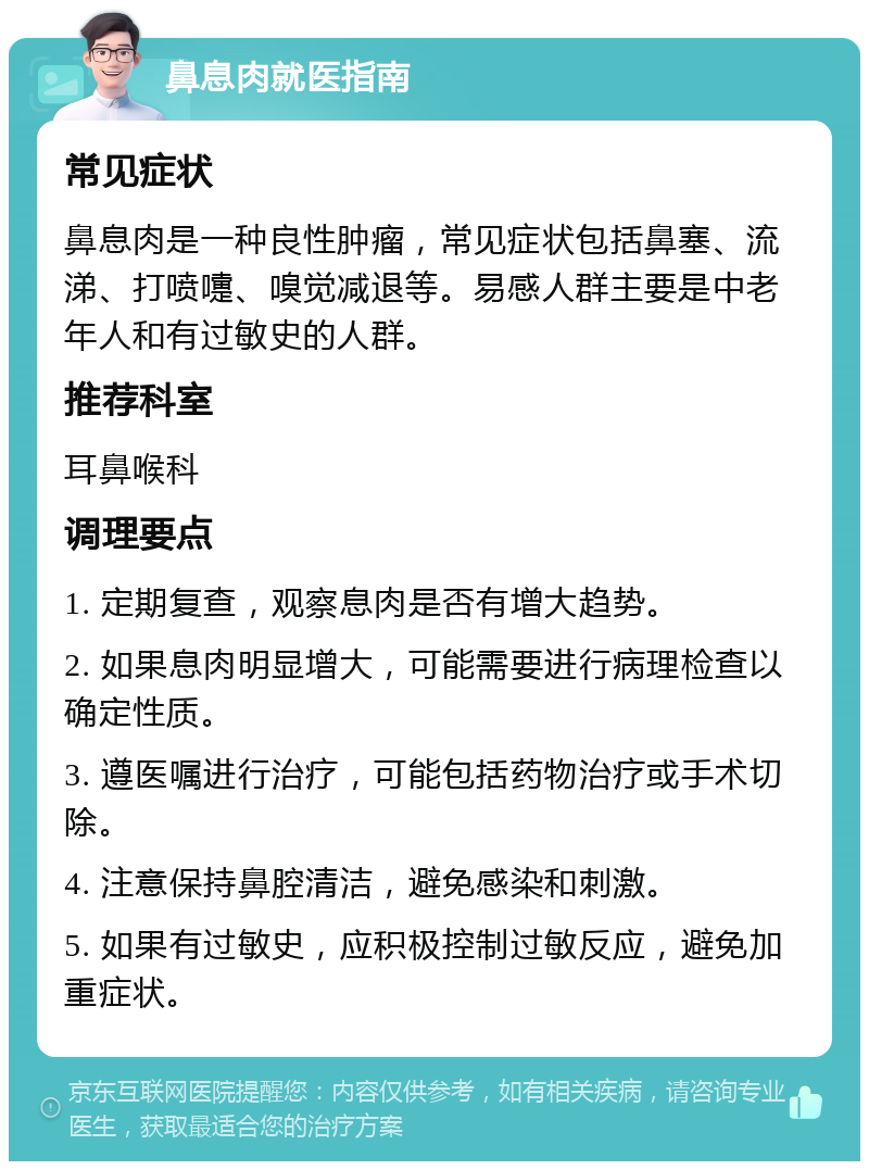 鼻息肉就医指南 常见症状 鼻息肉是一种良性肿瘤，常见症状包括鼻塞、流涕、打喷嚏、嗅觉减退等。易感人群主要是中老年人和有过敏史的人群。 推荐科室 耳鼻喉科 调理要点 1. 定期复查，观察息肉是否有增大趋势。 2. 如果息肉明显增大，可能需要进行病理检查以确定性质。 3. 遵医嘱进行治疗，可能包括药物治疗或手术切除。 4. 注意保持鼻腔清洁，避免感染和刺激。 5. 如果有过敏史，应积极控制过敏反应，避免加重症状。