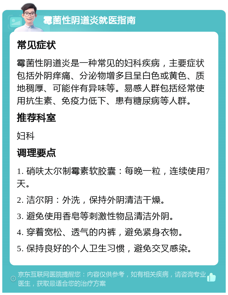 霉菌性阴道炎就医指南 常见症状 霉菌性阴道炎是一种常见的妇科疾病，主要症状包括外阴痒痛、分泌物增多且呈白色或黄色、质地稠厚、可能伴有异味等。易感人群包括经常使用抗生素、免疫力低下、患有糖尿病等人群。 推荐科室 妇科 调理要点 1. 硝呋太尔制霉素软胶囊：每晚一粒，连续使用7天。 2. 洁尔阴：外洗，保持外阴清洁干燥。 3. 避免使用香皂等刺激性物品清洁外阴。 4. 穿着宽松、透气的内裤，避免紧身衣物。 5. 保持良好的个人卫生习惯，避免交叉感染。