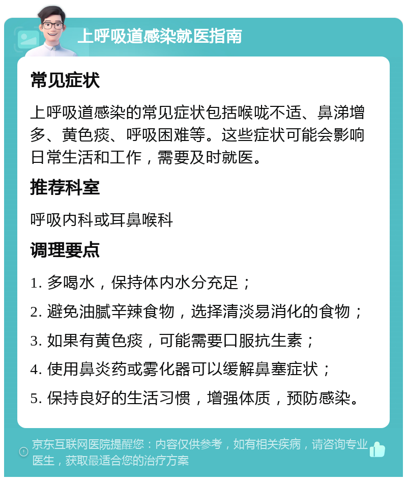 上呼吸道感染就医指南 常见症状 上呼吸道感染的常见症状包括喉咙不适、鼻涕增多、黄色痰、呼吸困难等。这些症状可能会影响日常生活和工作，需要及时就医。 推荐科室 呼吸内科或耳鼻喉科 调理要点 1. 多喝水，保持体内水分充足； 2. 避免油腻辛辣食物，选择清淡易消化的食物； 3. 如果有黄色痰，可能需要口服抗生素； 4. 使用鼻炎药或雾化器可以缓解鼻塞症状； 5. 保持良好的生活习惯，增强体质，预防感染。