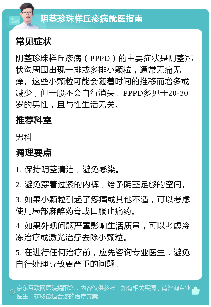 阴茎珍珠样丘疹病就医指南 常见症状 阴茎珍珠样丘疹病（PPPD）的主要症状是阴茎冠状沟周围出现一排或多排小颗粒，通常无痛无痒。这些小颗粒可能会随着时间的推移而增多或减少，但一般不会自行消失。PPPD多见于20-30岁的男性，且与性生活无关。 推荐科室 男科 调理要点 1. 保持阴茎清洁，避免感染。 2. 避免穿着过紧的内裤，给予阴茎足够的空间。 3. 如果小颗粒引起了疼痛或其他不适，可以考虑使用局部麻醉药膏或口服止痛药。 4. 如果外观问题严重影响生活质量，可以考虑冷冻治疗或激光治疗去除小颗粒。 5. 在进行任何治疗前，应先咨询专业医生，避免自行处理导致更严重的问题。