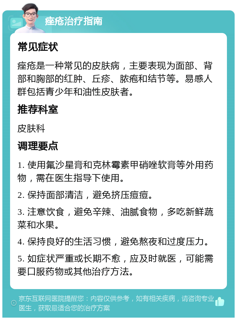 痤疮治疗指南 常见症状 痤疮是一种常见的皮肤病，主要表现为面部、背部和胸部的红肿、丘疹、脓疱和结节等。易感人群包括青少年和油性皮肤者。 推荐科室 皮肤科 调理要点 1. 使用氟沙星膏和克林霉素甲硝唑软膏等外用药物，需在医生指导下使用。 2. 保持面部清洁，避免挤压痘痘。 3. 注意饮食，避免辛辣、油腻食物，多吃新鲜蔬菜和水果。 4. 保持良好的生活习惯，避免熬夜和过度压力。 5. 如症状严重或长期不愈，应及时就医，可能需要口服药物或其他治疗方法。