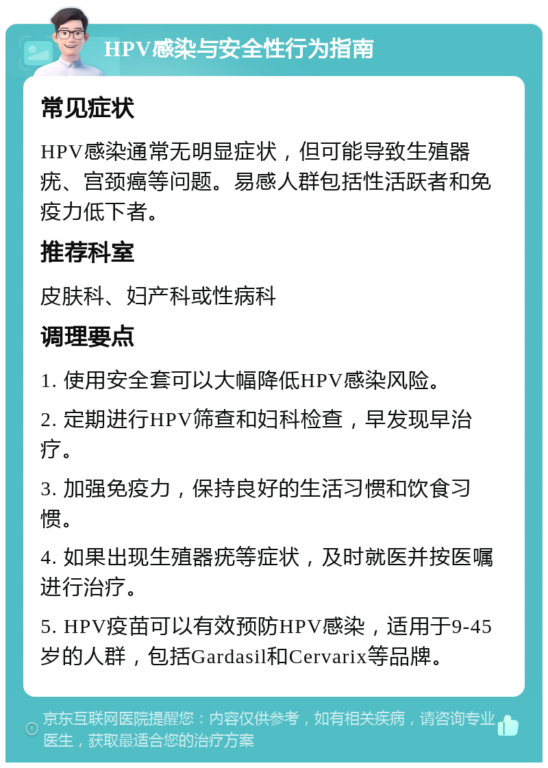 HPV感染与安全性行为指南 常见症状 HPV感染通常无明显症状，但可能导致生殖器疣、宫颈癌等问题。易感人群包括性活跃者和免疫力低下者。 推荐科室 皮肤科、妇产科或性病科 调理要点 1. 使用安全套可以大幅降低HPV感染风险。 2. 定期进行HPV筛查和妇科检查，早发现早治疗。 3. 加强免疫力，保持良好的生活习惯和饮食习惯。 4. 如果出现生殖器疣等症状，及时就医并按医嘱进行治疗。 5. HPV疫苗可以有效预防HPV感染，适用于9-45岁的人群，包括Gardasil和Cervarix等品牌。