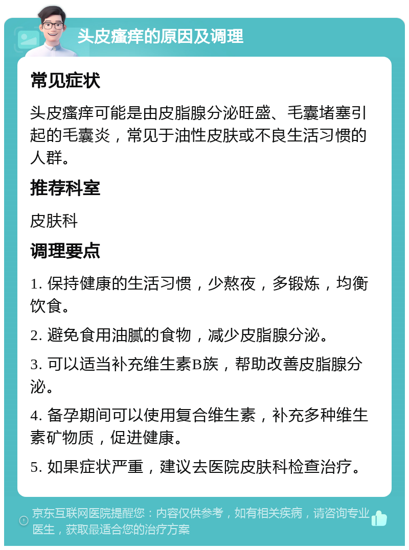 头皮瘙痒的原因及调理 常见症状 头皮瘙痒可能是由皮脂腺分泌旺盛、毛囊堵塞引起的毛囊炎，常见于油性皮肤或不良生活习惯的人群。 推荐科室 皮肤科 调理要点 1. 保持健康的生活习惯，少熬夜，多锻炼，均衡饮食。 2. 避免食用油腻的食物，减少皮脂腺分泌。 3. 可以适当补充维生素B族，帮助改善皮脂腺分泌。 4. 备孕期间可以使用复合维生素，补充多种维生素矿物质，促进健康。 5. 如果症状严重，建议去医院皮肤科检查治疗。