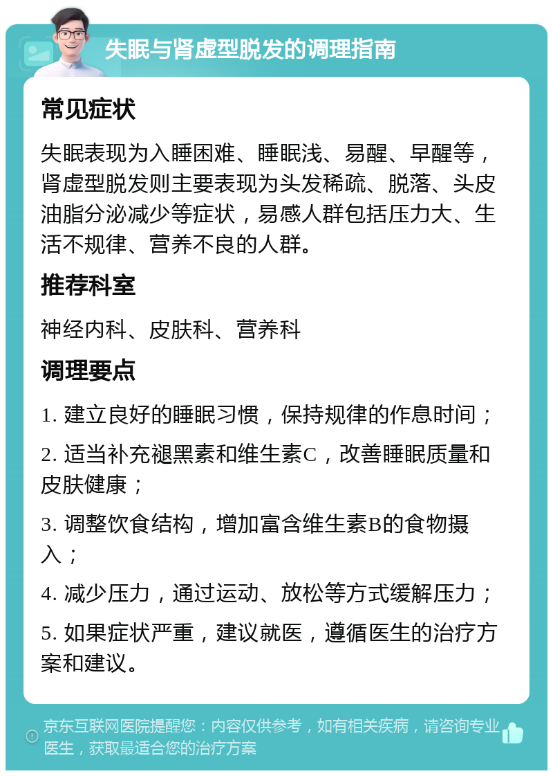 失眠与肾虚型脱发的调理指南 常见症状 失眠表现为入睡困难、睡眠浅、易醒、早醒等，肾虚型脱发则主要表现为头发稀疏、脱落、头皮油脂分泌减少等症状，易感人群包括压力大、生活不规律、营养不良的人群。 推荐科室 神经内科、皮肤科、营养科 调理要点 1. 建立良好的睡眠习惯，保持规律的作息时间； 2. 适当补充褪黑素和维生素C，改善睡眠质量和皮肤健康； 3. 调整饮食结构，增加富含维生素B的食物摄入； 4. 减少压力，通过运动、放松等方式缓解压力； 5. 如果症状严重，建议就医，遵循医生的治疗方案和建议。