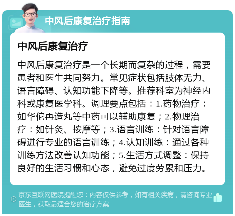 中风后康复治疗指南 中风后康复治疗 中风后康复治疗是一个长期而复杂的过程，需要患者和医生共同努力。常见症状包括肢体无力、语言障碍、认知功能下降等。推荐科室为神经内科或康复医学科。调理要点包括：1.药物治疗：如华佗再造丸等中药可以辅助康复；2.物理治疗：如针灸、按摩等；3.语言训练：针对语言障碍进行专业的语言训练；4.认知训练：通过各种训练方法改善认知功能；5.生活方式调整：保持良好的生活习惯和心态，避免过度劳累和压力。