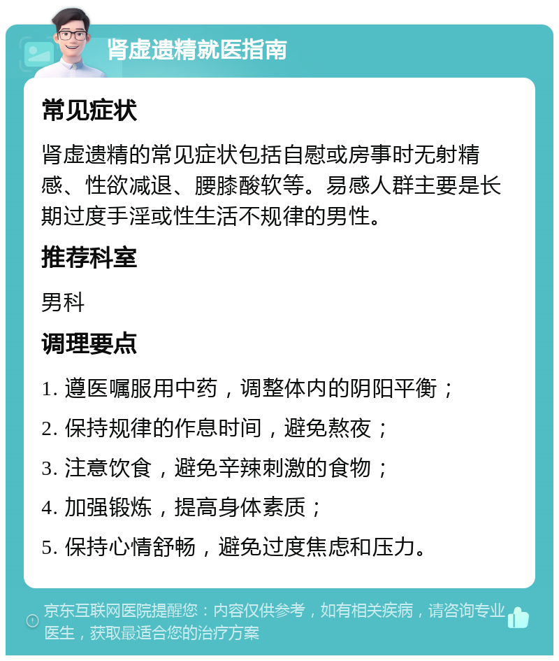 肾虚遗精就医指南 常见症状 肾虚遗精的常见症状包括自慰或房事时无射精感、性欲减退、腰膝酸软等。易感人群主要是长期过度手淫或性生活不规律的男性。 推荐科室 男科 调理要点 1. 遵医嘱服用中药，调整体内的阴阳平衡； 2. 保持规律的作息时间，避免熬夜； 3. 注意饮食，避免辛辣刺激的食物； 4. 加强锻炼，提高身体素质； 5. 保持心情舒畅，避免过度焦虑和压力。