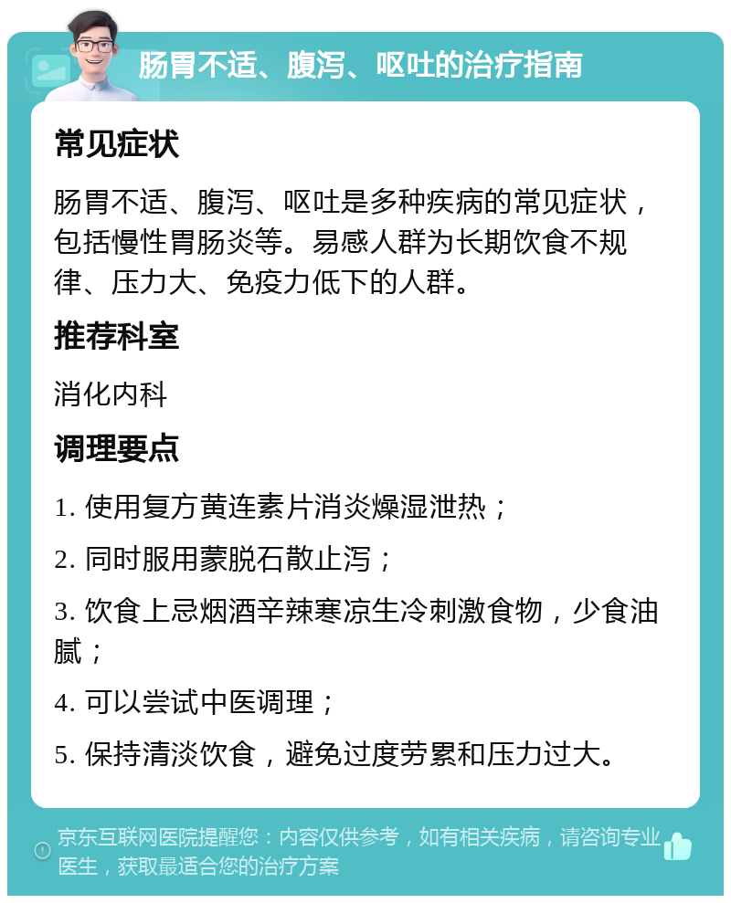 肠胃不适、腹泻、呕吐的治疗指南 常见症状 肠胃不适、腹泻、呕吐是多种疾病的常见症状，包括慢性胃肠炎等。易感人群为长期饮食不规律、压力大、免疫力低下的人群。 推荐科室 消化内科 调理要点 1. 使用复方黄连素片消炎燥湿泄热； 2. 同时服用蒙脱石散止泻； 3. 饮食上忌烟酒辛辣寒凉生冷刺激食物，少食油腻； 4. 可以尝试中医调理； 5. 保持清淡饮食，避免过度劳累和压力过大。