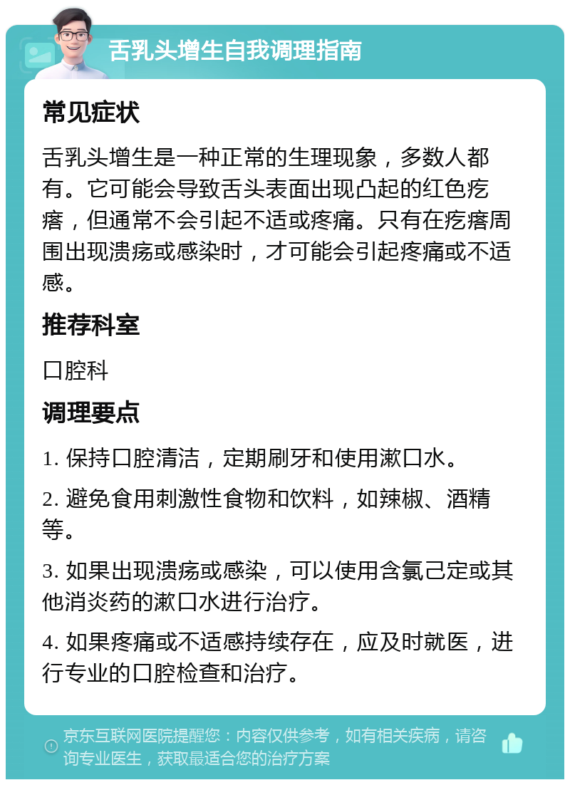 舌乳头增生自我调理指南 常见症状 舌乳头增生是一种正常的生理现象，多数人都有。它可能会导致舌头表面出现凸起的红色疙瘩，但通常不会引起不适或疼痛。只有在疙瘩周围出现溃疡或感染时，才可能会引起疼痛或不适感。 推荐科室 口腔科 调理要点 1. 保持口腔清洁，定期刷牙和使用漱口水。 2. 避免食用刺激性食物和饮料，如辣椒、酒精等。 3. 如果出现溃疡或感染，可以使用含氯己定或其他消炎药的漱口水进行治疗。 4. 如果疼痛或不适感持续存在，应及时就医，进行专业的口腔检查和治疗。