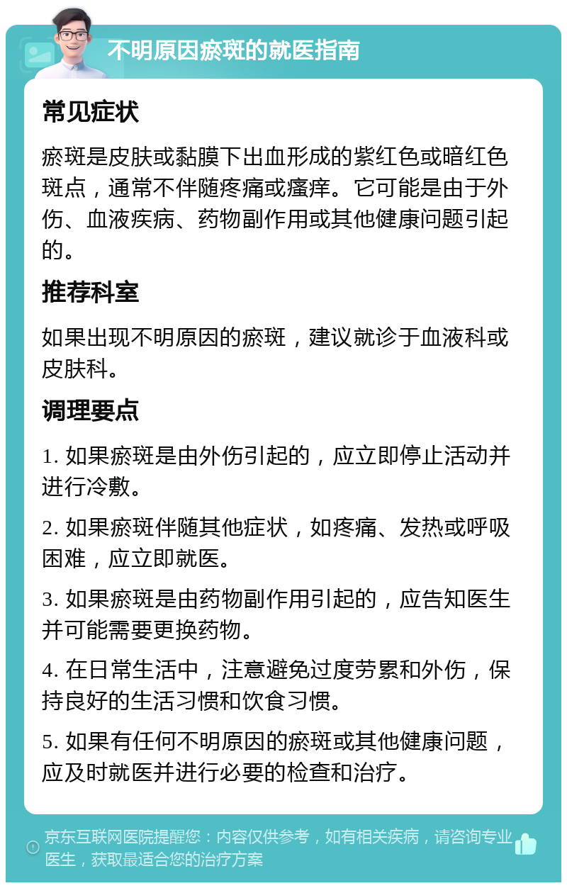 不明原因瘀斑的就医指南 常见症状 瘀斑是皮肤或黏膜下出血形成的紫红色或暗红色斑点，通常不伴随疼痛或瘙痒。它可能是由于外伤、血液疾病、药物副作用或其他健康问题引起的。 推荐科室 如果出现不明原因的瘀斑，建议就诊于血液科或皮肤科。 调理要点 1. 如果瘀斑是由外伤引起的，应立即停止活动并进行冷敷。 2. 如果瘀斑伴随其他症状，如疼痛、发热或呼吸困难，应立即就医。 3. 如果瘀斑是由药物副作用引起的，应告知医生并可能需要更换药物。 4. 在日常生活中，注意避免过度劳累和外伤，保持良好的生活习惯和饮食习惯。 5. 如果有任何不明原因的瘀斑或其他健康问题，应及时就医并进行必要的检查和治疗。