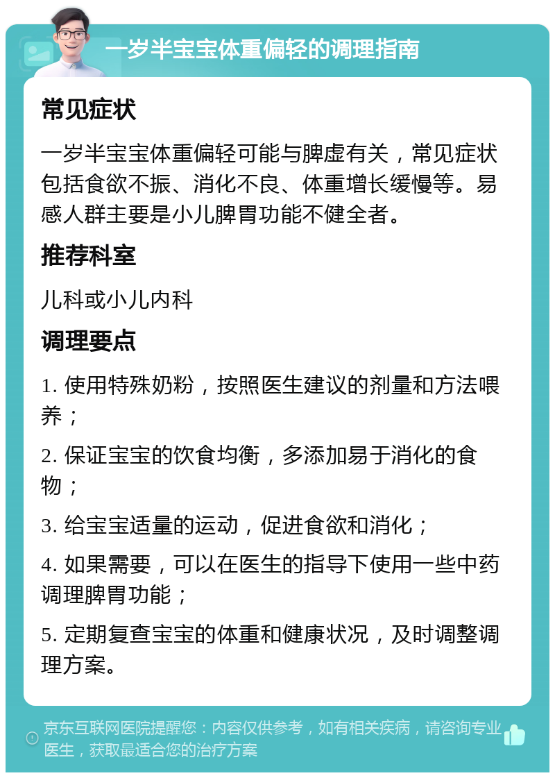 一岁半宝宝体重偏轻的调理指南 常见症状 一岁半宝宝体重偏轻可能与脾虚有关，常见症状包括食欲不振、消化不良、体重增长缓慢等。易感人群主要是小儿脾胃功能不健全者。 推荐科室 儿科或小儿内科 调理要点 1. 使用特殊奶粉，按照医生建议的剂量和方法喂养； 2. 保证宝宝的饮食均衡，多添加易于消化的食物； 3. 给宝宝适量的运动，促进食欲和消化； 4. 如果需要，可以在医生的指导下使用一些中药调理脾胃功能； 5. 定期复查宝宝的体重和健康状况，及时调整调理方案。