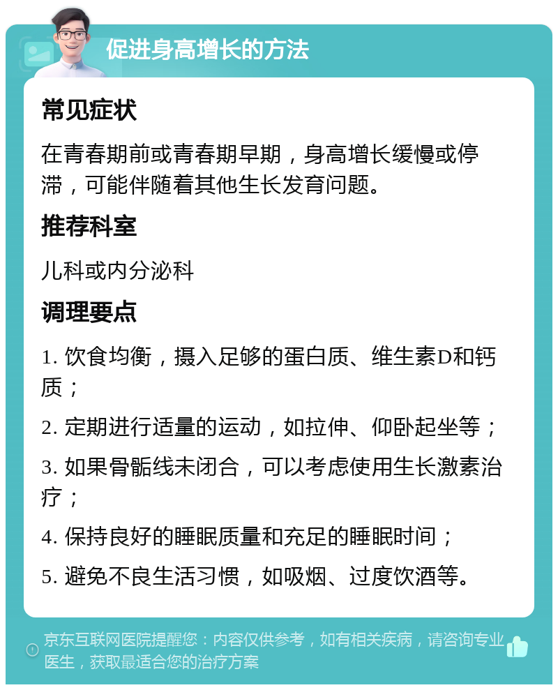 促进身高增长的方法 常见症状 在青春期前或青春期早期，身高增长缓慢或停滞，可能伴随着其他生长发育问题。 推荐科室 儿科或内分泌科 调理要点 1. 饮食均衡，摄入足够的蛋白质、维生素D和钙质； 2. 定期进行适量的运动，如拉伸、仰卧起坐等； 3. 如果骨骺线未闭合，可以考虑使用生长激素治疗； 4. 保持良好的睡眠质量和充足的睡眠时间； 5. 避免不良生活习惯，如吸烟、过度饮酒等。