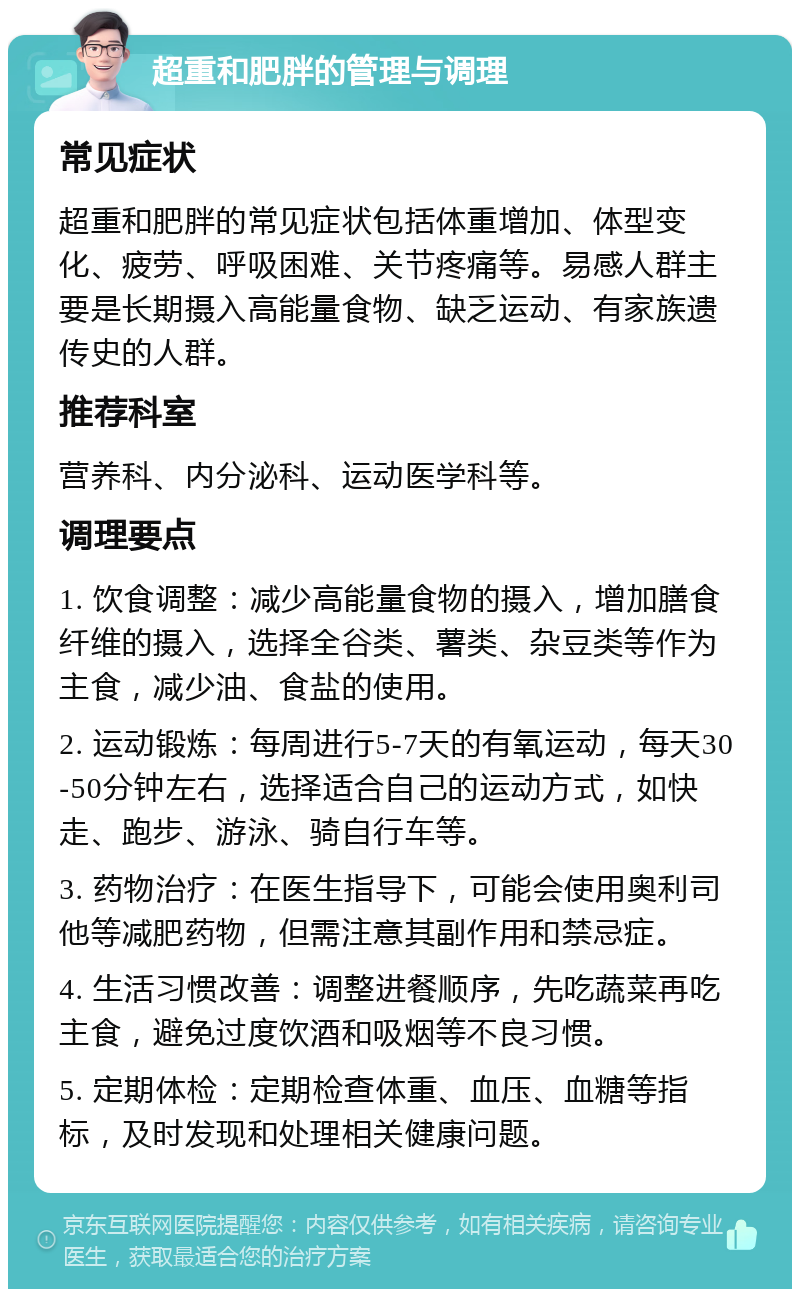 超重和肥胖的管理与调理 常见症状 超重和肥胖的常见症状包括体重增加、体型变化、疲劳、呼吸困难、关节疼痛等。易感人群主要是长期摄入高能量食物、缺乏运动、有家族遗传史的人群。 推荐科室 营养科、内分泌科、运动医学科等。 调理要点 1. 饮食调整：减少高能量食物的摄入，增加膳食纤维的摄入，选择全谷类、薯类、杂豆类等作为主食，减少油、食盐的使用。 2. 运动锻炼：每周进行5-7天的有氧运动，每天30-50分钟左右，选择适合自己的运动方式，如快走、跑步、游泳、骑自行车等。 3. 药物治疗：在医生指导下，可能会使用奥利司他等减肥药物，但需注意其副作用和禁忌症。 4. 生活习惯改善：调整进餐顺序，先吃蔬菜再吃主食，避免过度饮酒和吸烟等不良习惯。 5. 定期体检：定期检查体重、血压、血糖等指标，及时发现和处理相关健康问题。