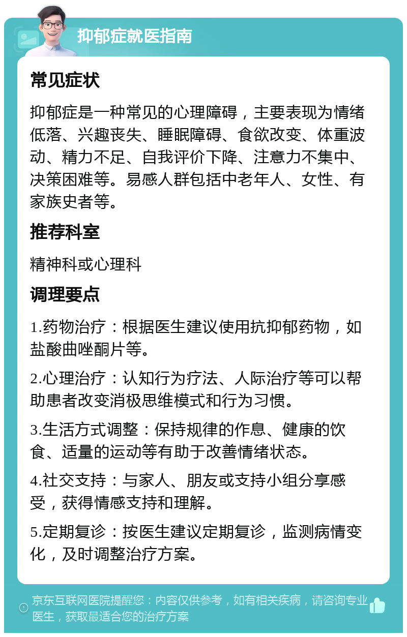 抑郁症就医指南 常见症状 抑郁症是一种常见的心理障碍，主要表现为情绪低落、兴趣丧失、睡眠障碍、食欲改变、体重波动、精力不足、自我评价下降、注意力不集中、决策困难等。易感人群包括中老年人、女性、有家族史者等。 推荐科室 精神科或心理科 调理要点 1.药物治疗：根据医生建议使用抗抑郁药物，如盐酸曲唑酮片等。 2.心理治疗：认知行为疗法、人际治疗等可以帮助患者改变消极思维模式和行为习惯。 3.生活方式调整：保持规律的作息、健康的饮食、适量的运动等有助于改善情绪状态。 4.社交支持：与家人、朋友或支持小组分享感受，获得情感支持和理解。 5.定期复诊：按医生建议定期复诊，监测病情变化，及时调整治疗方案。