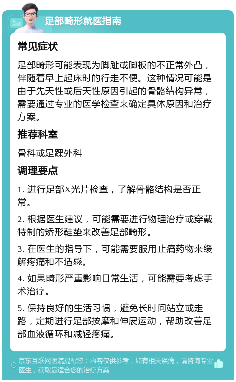 足部畸形就医指南 常见症状 足部畸形可能表现为脚趾或脚板的不正常外凸，伴随着早上起床时的行走不便。这种情况可能是由于先天性或后天性原因引起的骨骼结构异常，需要通过专业的医学检查来确定具体原因和治疗方案。 推荐科室 骨科或足踝外科 调理要点 1. 进行足部X光片检查，了解骨骼结构是否正常。 2. 根据医生建议，可能需要进行物理治疗或穿戴特制的矫形鞋垫来改善足部畸形。 3. 在医生的指导下，可能需要服用止痛药物来缓解疼痛和不适感。 4. 如果畸形严重影响日常生活，可能需要考虑手术治疗。 5. 保持良好的生活习惯，避免长时间站立或走路，定期进行足部按摩和伸展运动，帮助改善足部血液循环和减轻疼痛。