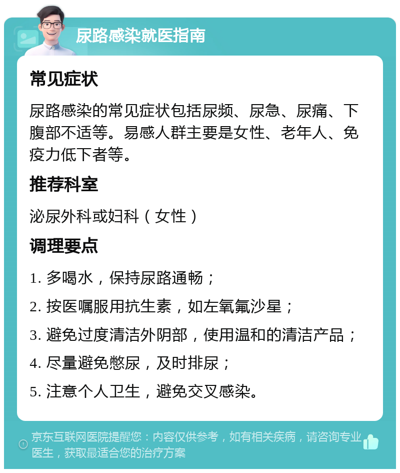 尿路感染就医指南 常见症状 尿路感染的常见症状包括尿频、尿急、尿痛、下腹部不适等。易感人群主要是女性、老年人、免疫力低下者等。 推荐科室 泌尿外科或妇科（女性） 调理要点 1. 多喝水，保持尿路通畅； 2. 按医嘱服用抗生素，如左氧氟沙星； 3. 避免过度清洁外阴部，使用温和的清洁产品； 4. 尽量避免憋尿，及时排尿； 5. 注意个人卫生，避免交叉感染。