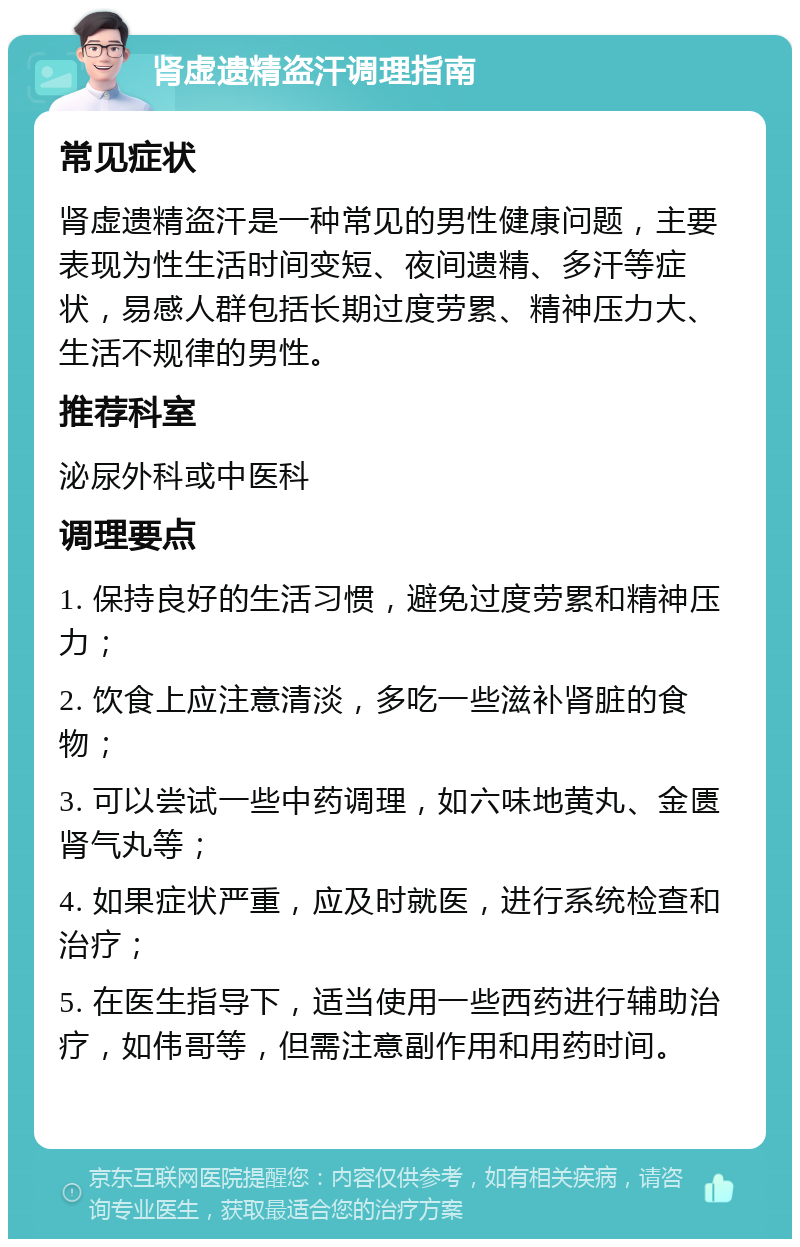 肾虚遗精盗汗调理指南 常见症状 肾虚遗精盗汗是一种常见的男性健康问题，主要表现为性生活时间变短、夜间遗精、多汗等症状，易感人群包括长期过度劳累、精神压力大、生活不规律的男性。 推荐科室 泌尿外科或中医科 调理要点 1. 保持良好的生活习惯，避免过度劳累和精神压力； 2. 饮食上应注意清淡，多吃一些滋补肾脏的食物； 3. 可以尝试一些中药调理，如六味地黄丸、金匮肾气丸等； 4. 如果症状严重，应及时就医，进行系统检查和治疗； 5. 在医生指导下，适当使用一些西药进行辅助治疗，如伟哥等，但需注意副作用和用药时间。