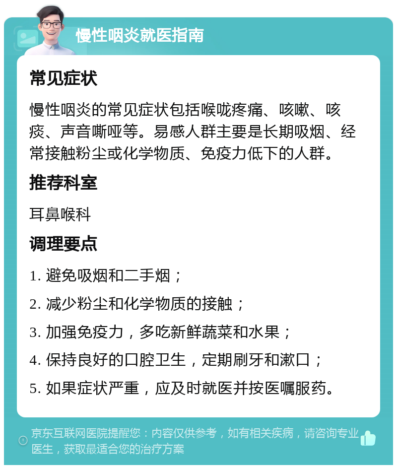 慢性咽炎就医指南 常见症状 慢性咽炎的常见症状包括喉咙疼痛、咳嗽、咳痰、声音嘶哑等。易感人群主要是长期吸烟、经常接触粉尘或化学物质、免疫力低下的人群。 推荐科室 耳鼻喉科 调理要点 1. 避免吸烟和二手烟； 2. 减少粉尘和化学物质的接触； 3. 加强免疫力，多吃新鲜蔬菜和水果； 4. 保持良好的口腔卫生，定期刷牙和漱口； 5. 如果症状严重，应及时就医并按医嘱服药。