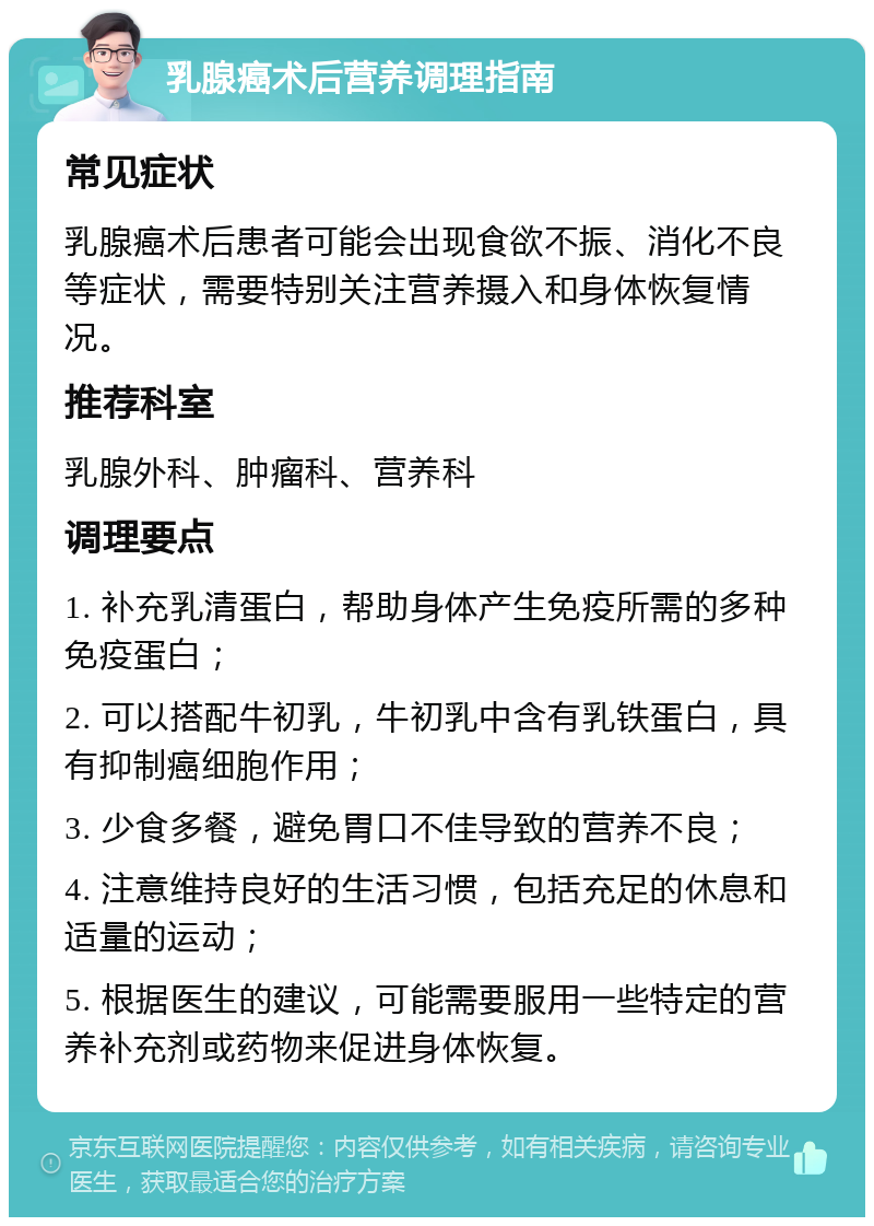 乳腺癌术后营养调理指南 常见症状 乳腺癌术后患者可能会出现食欲不振、消化不良等症状，需要特别关注营养摄入和身体恢复情况。 推荐科室 乳腺外科、肿瘤科、营养科 调理要点 1. 补充乳清蛋白，帮助身体产生免疫所需的多种免疫蛋白； 2. 可以搭配牛初乳，牛初乳中含有乳铁蛋白，具有抑制癌细胞作用； 3. 少食多餐，避免胃口不佳导致的营养不良； 4. 注意维持良好的生活习惯，包括充足的休息和适量的运动； 5. 根据医生的建议，可能需要服用一些特定的营养补充剂或药物来促进身体恢复。