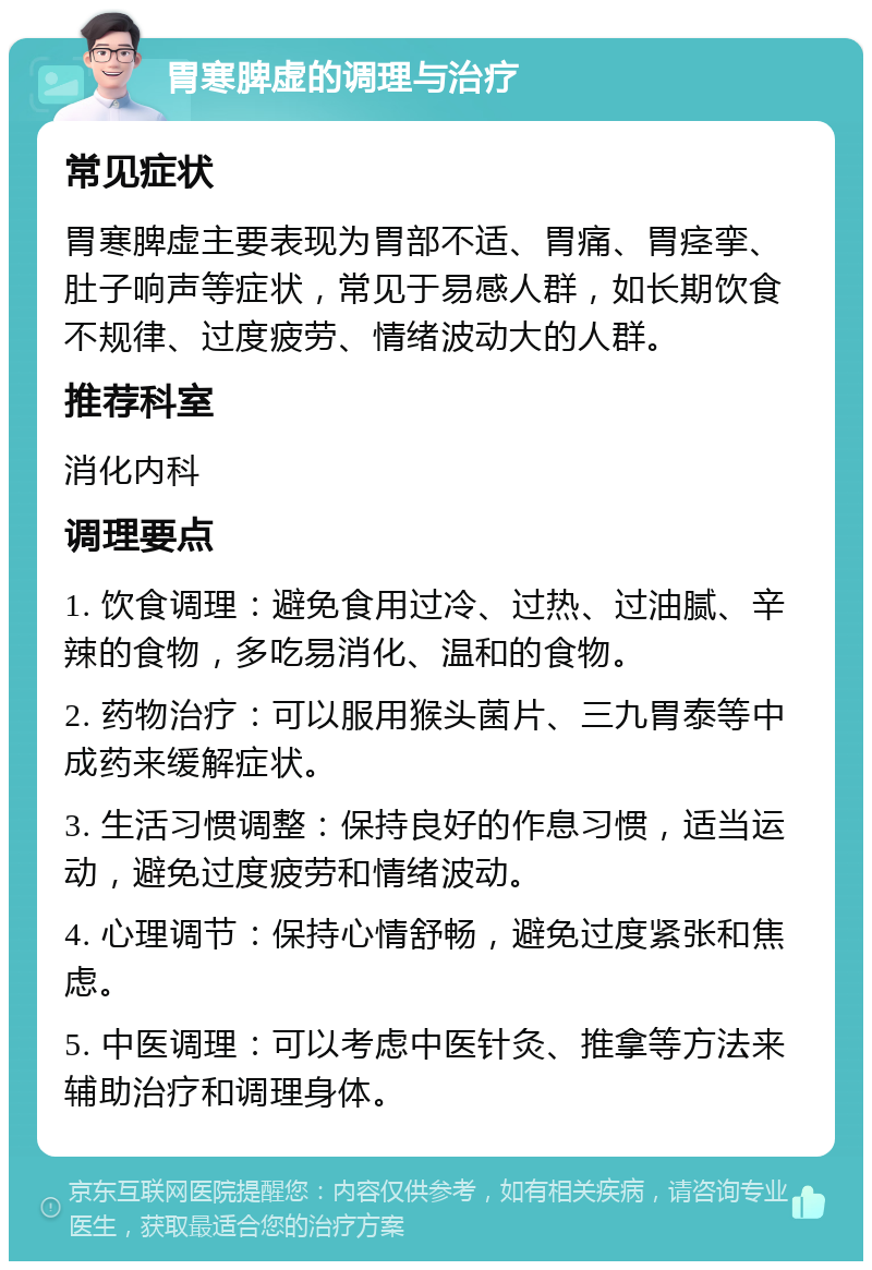 胃寒脾虚的调理与治疗 常见症状 胃寒脾虚主要表现为胃部不适、胃痛、胃痉挛、肚子响声等症状，常见于易感人群，如长期饮食不规律、过度疲劳、情绪波动大的人群。 推荐科室 消化内科 调理要点 1. 饮食调理：避免食用过冷、过热、过油腻、辛辣的食物，多吃易消化、温和的食物。 2. 药物治疗：可以服用猴头菌片、三九胃泰等中成药来缓解症状。 3. 生活习惯调整：保持良好的作息习惯，适当运动，避免过度疲劳和情绪波动。 4. 心理调节：保持心情舒畅，避免过度紧张和焦虑。 5. 中医调理：可以考虑中医针灸、推拿等方法来辅助治疗和调理身体。