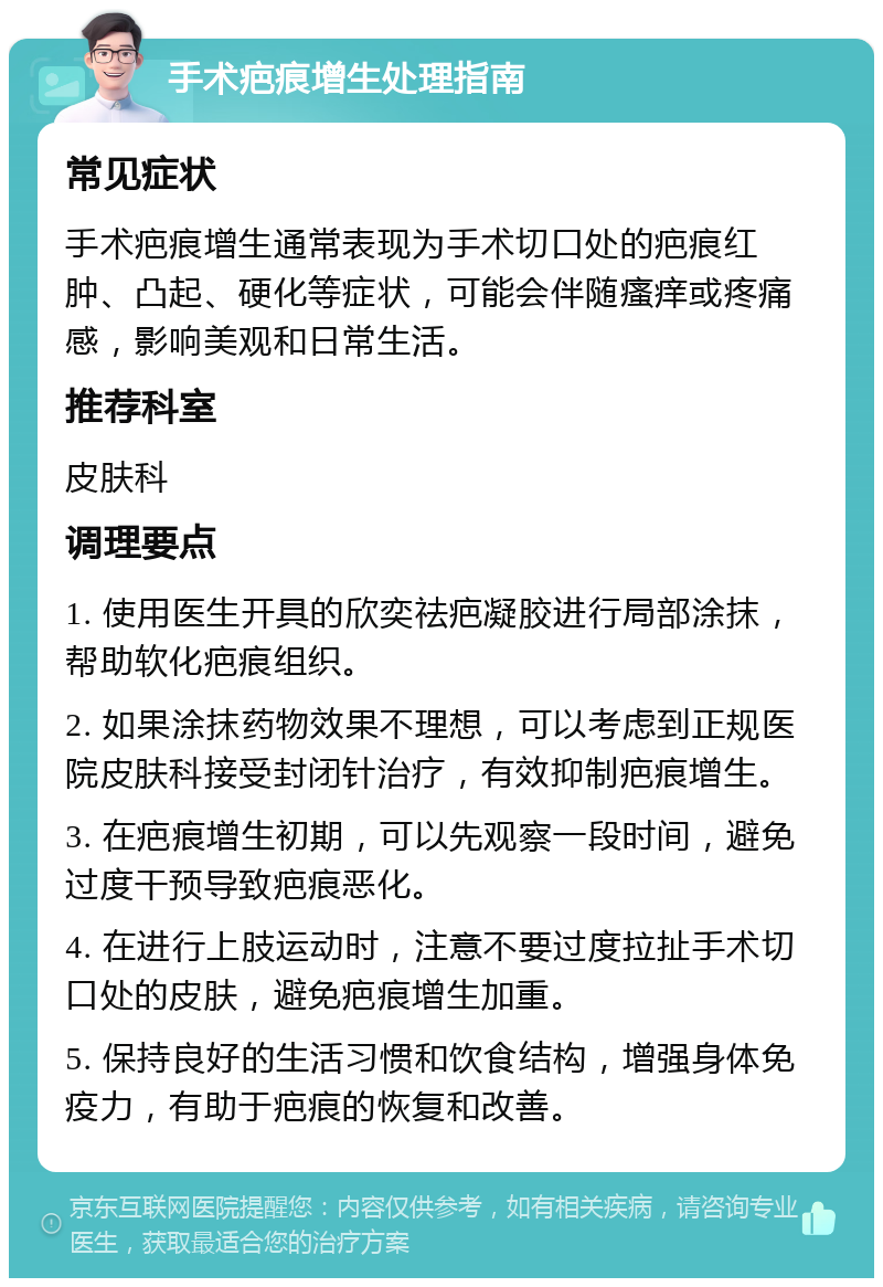 手术疤痕增生处理指南 常见症状 手术疤痕增生通常表现为手术切口处的疤痕红肿、凸起、硬化等症状，可能会伴随瘙痒或疼痛感，影响美观和日常生活。 推荐科室 皮肤科 调理要点 1. 使用医生开具的欣奕祛疤凝胶进行局部涂抹，帮助软化疤痕组织。 2. 如果涂抹药物效果不理想，可以考虑到正规医院皮肤科接受封闭针治疗，有效抑制疤痕增生。 3. 在疤痕增生初期，可以先观察一段时间，避免过度干预导致疤痕恶化。 4. 在进行上肢运动时，注意不要过度拉扯手术切口处的皮肤，避免疤痕增生加重。 5. 保持良好的生活习惯和饮食结构，增强身体免疫力，有助于疤痕的恢复和改善。