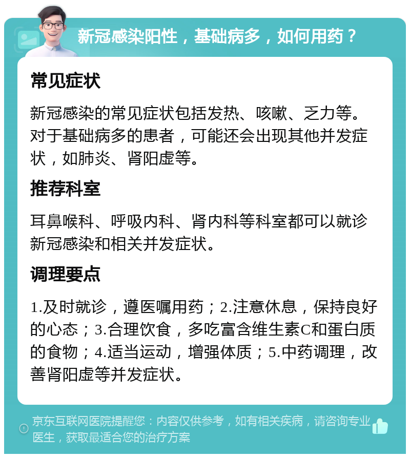 新冠感染阳性，基础病多，如何用药？ 常见症状 新冠感染的常见症状包括发热、咳嗽、乏力等。对于基础病多的患者，可能还会出现其他并发症状，如肺炎、肾阳虚等。 推荐科室 耳鼻喉科、呼吸内科、肾内科等科室都可以就诊新冠感染和相关并发症状。 调理要点 1.及时就诊，遵医嘱用药；2.注意休息，保持良好的心态；3.合理饮食，多吃富含维生素C和蛋白质的食物；4.适当运动，增强体质；5.中药调理，改善肾阳虚等并发症状。