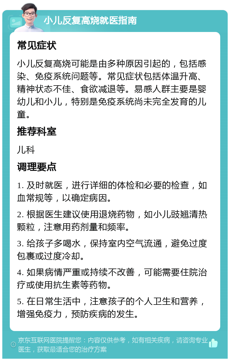 小儿反复高烧就医指南 常见症状 小儿反复高烧可能是由多种原因引起的，包括感染、免疫系统问题等。常见症状包括体温升高、精神状态不佳、食欲减退等。易感人群主要是婴幼儿和小儿，特别是免疫系统尚未完全发育的儿童。 推荐科室 儿科 调理要点 1. 及时就医，进行详细的体检和必要的检查，如血常规等，以确定病因。 2. 根据医生建议使用退烧药物，如小儿豉翘清热颗粒，注意用药剂量和频率。 3. 给孩子多喝水，保持室内空气流通，避免过度包裹或过度冷却。 4. 如果病情严重或持续不改善，可能需要住院治疗或使用抗生素等药物。 5. 在日常生活中，注意孩子的个人卫生和营养，增强免疫力，预防疾病的发生。