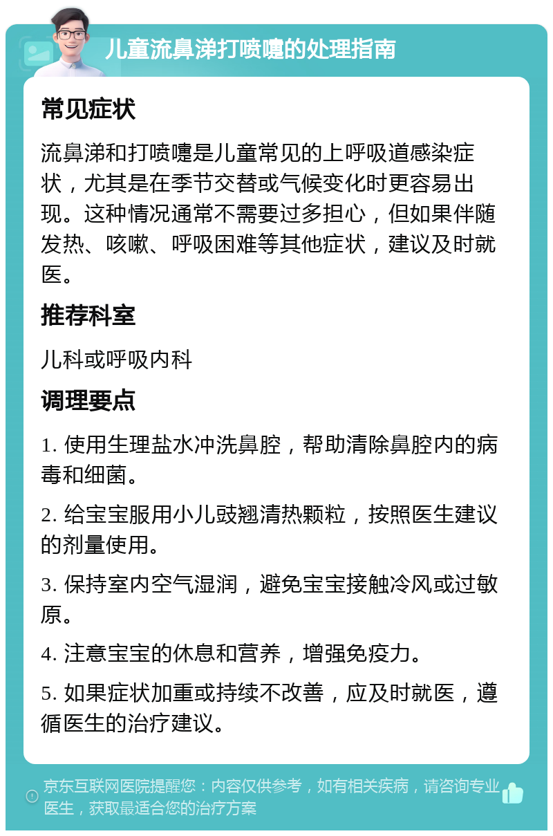 儿童流鼻涕打喷嚏的处理指南 常见症状 流鼻涕和打喷嚏是儿童常见的上呼吸道感染症状，尤其是在季节交替或气候变化时更容易出现。这种情况通常不需要过多担心，但如果伴随发热、咳嗽、呼吸困难等其他症状，建议及时就医。 推荐科室 儿科或呼吸内科 调理要点 1. 使用生理盐水冲洗鼻腔，帮助清除鼻腔内的病毒和细菌。 2. 给宝宝服用小儿豉翘清热颗粒，按照医生建议的剂量使用。 3. 保持室内空气湿润，避免宝宝接触冷风或过敏原。 4. 注意宝宝的休息和营养，增强免疫力。 5. 如果症状加重或持续不改善，应及时就医，遵循医生的治疗建议。