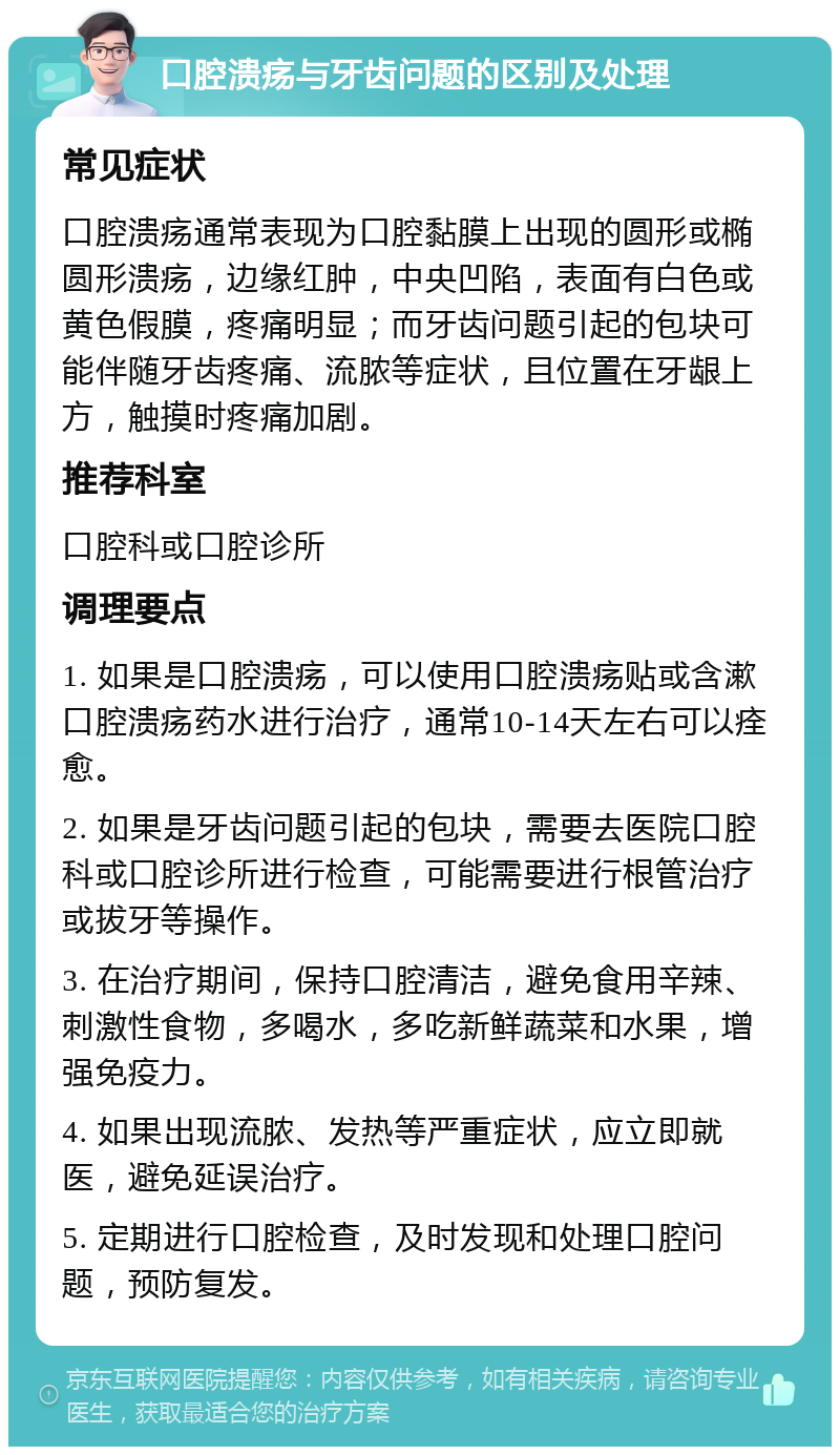 口腔溃疡与牙齿问题的区别及处理 常见症状 口腔溃疡通常表现为口腔黏膜上出现的圆形或椭圆形溃疡，边缘红肿，中央凹陷，表面有白色或黄色假膜，疼痛明显；而牙齿问题引起的包块可能伴随牙齿疼痛、流脓等症状，且位置在牙龈上方，触摸时疼痛加剧。 推荐科室 口腔科或口腔诊所 调理要点 1. 如果是口腔溃疡，可以使用口腔溃疡贴或含漱口腔溃疡药水进行治疗，通常10-14天左右可以痊愈。 2. 如果是牙齿问题引起的包块，需要去医院口腔科或口腔诊所进行检查，可能需要进行根管治疗或拔牙等操作。 3. 在治疗期间，保持口腔清洁，避免食用辛辣、刺激性食物，多喝水，多吃新鲜蔬菜和水果，增强免疫力。 4. 如果出现流脓、发热等严重症状，应立即就医，避免延误治疗。 5. 定期进行口腔检查，及时发现和处理口腔问题，预防复发。