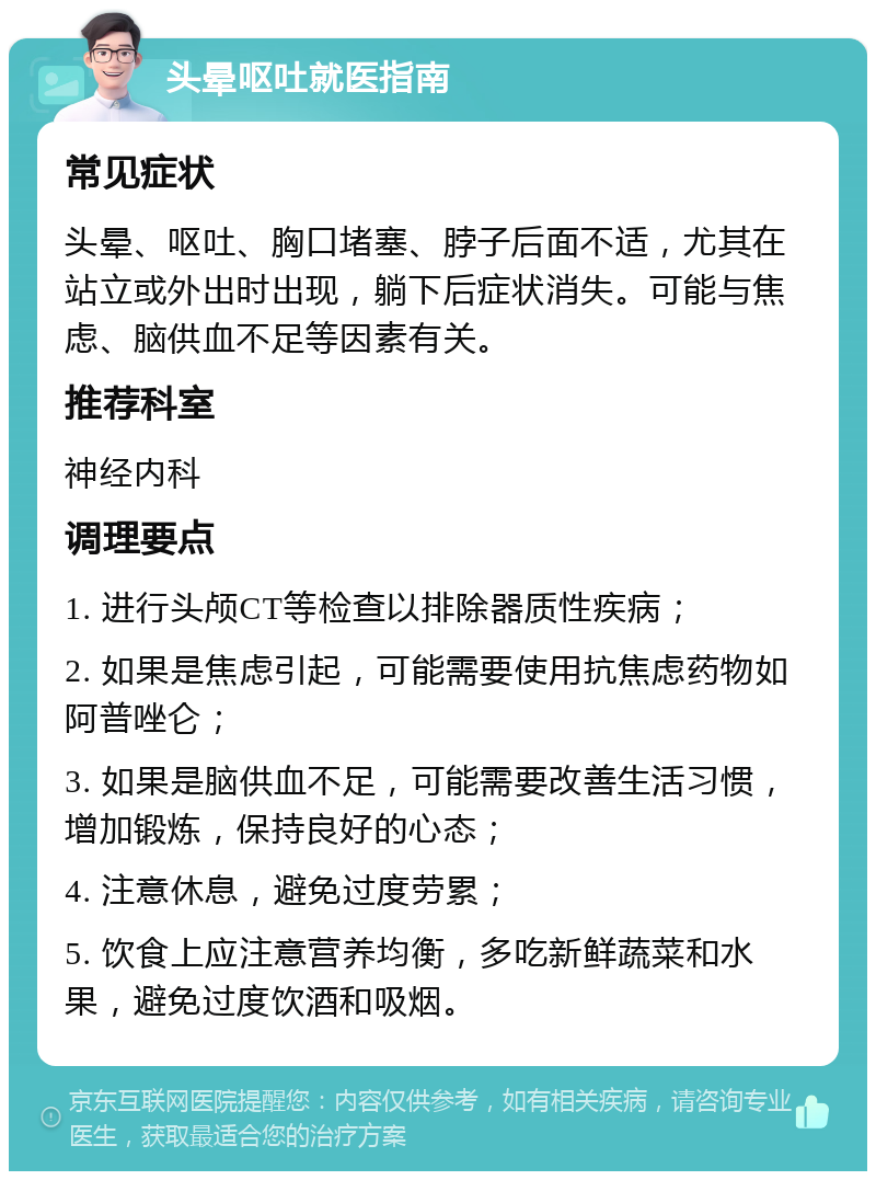 头晕呕吐就医指南 常见症状 头晕、呕吐、胸口堵塞、脖子后面不适，尤其在站立或外出时出现，躺下后症状消失。可能与焦虑、脑供血不足等因素有关。 推荐科室 神经内科 调理要点 1. 进行头颅CT等检查以排除器质性疾病； 2. 如果是焦虑引起，可能需要使用抗焦虑药物如阿普唑仑； 3. 如果是脑供血不足，可能需要改善生活习惯，增加锻炼，保持良好的心态； 4. 注意休息，避免过度劳累； 5. 饮食上应注意营养均衡，多吃新鲜蔬菜和水果，避免过度饮酒和吸烟。