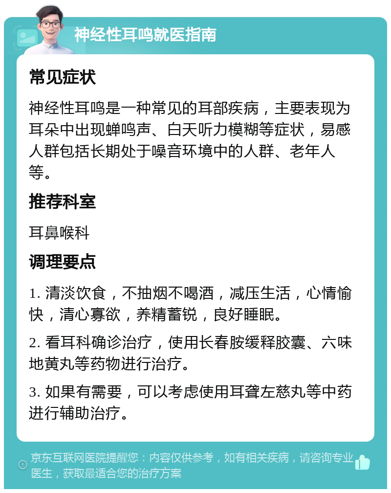 神经性耳鸣就医指南 常见症状 神经性耳鸣是一种常见的耳部疾病，主要表现为耳朵中出现蝉鸣声、白天听力模糊等症状，易感人群包括长期处于噪音环境中的人群、老年人等。 推荐科室 耳鼻喉科 调理要点 1. 清淡饮食，不抽烟不喝酒，减压生活，心情愉快，清心寡欲，养精蓄锐，良好睡眠。 2. 看耳科确诊治疗，使用长春胺缓释胶囊、六味地黄丸等药物进行治疗。 3. 如果有需要，可以考虑使用耳聋左慈丸等中药进行辅助治疗。