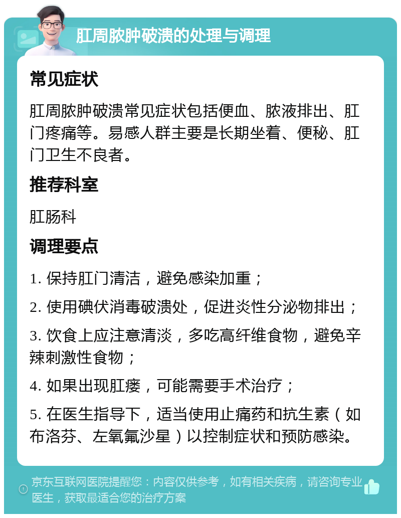 肛周脓肿破溃的处理与调理 常见症状 肛周脓肿破溃常见症状包括便血、脓液排出、肛门疼痛等。易感人群主要是长期坐着、便秘、肛门卫生不良者。 推荐科室 肛肠科 调理要点 1. 保持肛门清洁，避免感染加重； 2. 使用碘伏消毒破溃处，促进炎性分泌物排出； 3. 饮食上应注意清淡，多吃高纤维食物，避免辛辣刺激性食物； 4. 如果出现肛瘘，可能需要手术治疗； 5. 在医生指导下，适当使用止痛药和抗生素（如布洛芬、左氧氟沙星）以控制症状和预防感染。