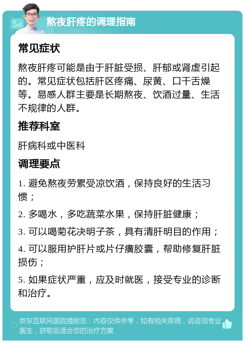 熬夜肝疼的调理指南 常见症状 熬夜肝疼可能是由于肝脏受损、肝郁或肾虚引起的。常见症状包括肝区疼痛、尿黄、口干舌燥等。易感人群主要是长期熬夜、饮酒过量、生活不规律的人群。 推荐科室 肝病科或中医科 调理要点 1. 避免熬夜劳累受凉饮酒，保持良好的生活习惯； 2. 多喝水，多吃蔬菜水果，保持肝脏健康； 3. 可以喝菊花决明子茶，具有清肝明目的作用； 4. 可以服用护肝片或片仔癀胶囊，帮助修复肝脏损伤； 5. 如果症状严重，应及时就医，接受专业的诊断和治疗。