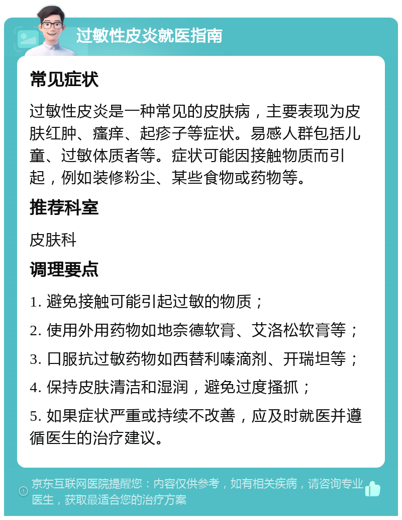 过敏性皮炎就医指南 常见症状 过敏性皮炎是一种常见的皮肤病，主要表现为皮肤红肿、瘙痒、起疹子等症状。易感人群包括儿童、过敏体质者等。症状可能因接触物质而引起，例如装修粉尘、某些食物或药物等。 推荐科室 皮肤科 调理要点 1. 避免接触可能引起过敏的物质； 2. 使用外用药物如地奈德软膏、艾洛松软膏等； 3. 口服抗过敏药物如西替利嗪滴剂、开瑞坦等； 4. 保持皮肤清洁和湿润，避免过度搔抓； 5. 如果症状严重或持续不改善，应及时就医并遵循医生的治疗建议。