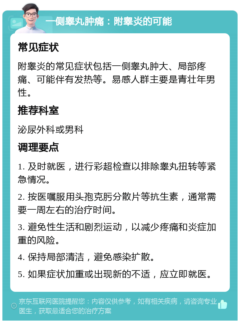 一侧睾丸肿痛：附睾炎的可能 常见症状 附睾炎的常见症状包括一侧睾丸肿大、局部疼痛、可能伴有发热等。易感人群主要是青壮年男性。 推荐科室 泌尿外科或男科 调理要点 1. 及时就医，进行彩超检查以排除睾丸扭转等紧急情况。 2. 按医嘱服用头孢克肟分散片等抗生素，通常需要一周左右的治疗时间。 3. 避免性生活和剧烈运动，以减少疼痛和炎症加重的风险。 4. 保持局部清洁，避免感染扩散。 5. 如果症状加重或出现新的不适，应立即就医。