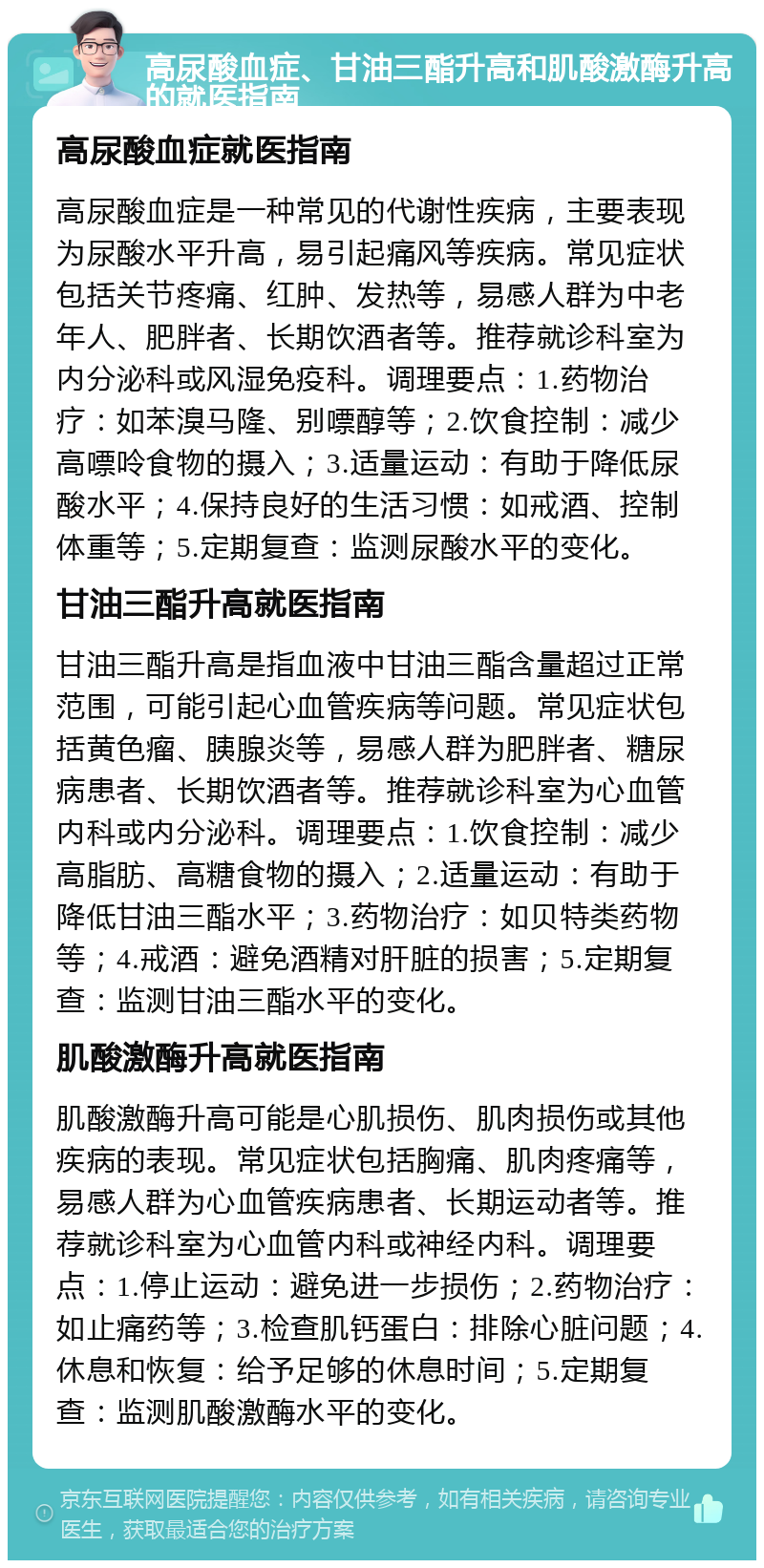 高尿酸血症、甘油三酯升高和肌酸激酶升高的就医指南 高尿酸血症就医指南 高尿酸血症是一种常见的代谢性疾病，主要表现为尿酸水平升高，易引起痛风等疾病。常见症状包括关节疼痛、红肿、发热等，易感人群为中老年人、肥胖者、长期饮酒者等。推荐就诊科室为内分泌科或风湿免疫科。调理要点：1.药物治疗：如苯溴马隆、别嘌醇等；2.饮食控制：减少高嘌呤食物的摄入；3.适量运动：有助于降低尿酸水平；4.保持良好的生活习惯：如戒酒、控制体重等；5.定期复查：监测尿酸水平的变化。 甘油三酯升高就医指南 甘油三酯升高是指血液中甘油三酯含量超过正常范围，可能引起心血管疾病等问题。常见症状包括黄色瘤、胰腺炎等，易感人群为肥胖者、糖尿病患者、长期饮酒者等。推荐就诊科室为心血管内科或内分泌科。调理要点：1.饮食控制：减少高脂肪、高糖食物的摄入；2.适量运动：有助于降低甘油三酯水平；3.药物治疗：如贝特类药物等；4.戒酒：避免酒精对肝脏的损害；5.定期复查：监测甘油三酯水平的变化。 肌酸激酶升高就医指南 肌酸激酶升高可能是心肌损伤、肌肉损伤或其他疾病的表现。常见症状包括胸痛、肌肉疼痛等，易感人群为心血管疾病患者、长期运动者等。推荐就诊科室为心血管内科或神经内科。调理要点：1.停止运动：避免进一步损伤；2.药物治疗：如止痛药等；3.检查肌钙蛋白：排除心脏问题；4.休息和恢复：给予足够的休息时间；5.定期复查：监测肌酸激酶水平的变化。