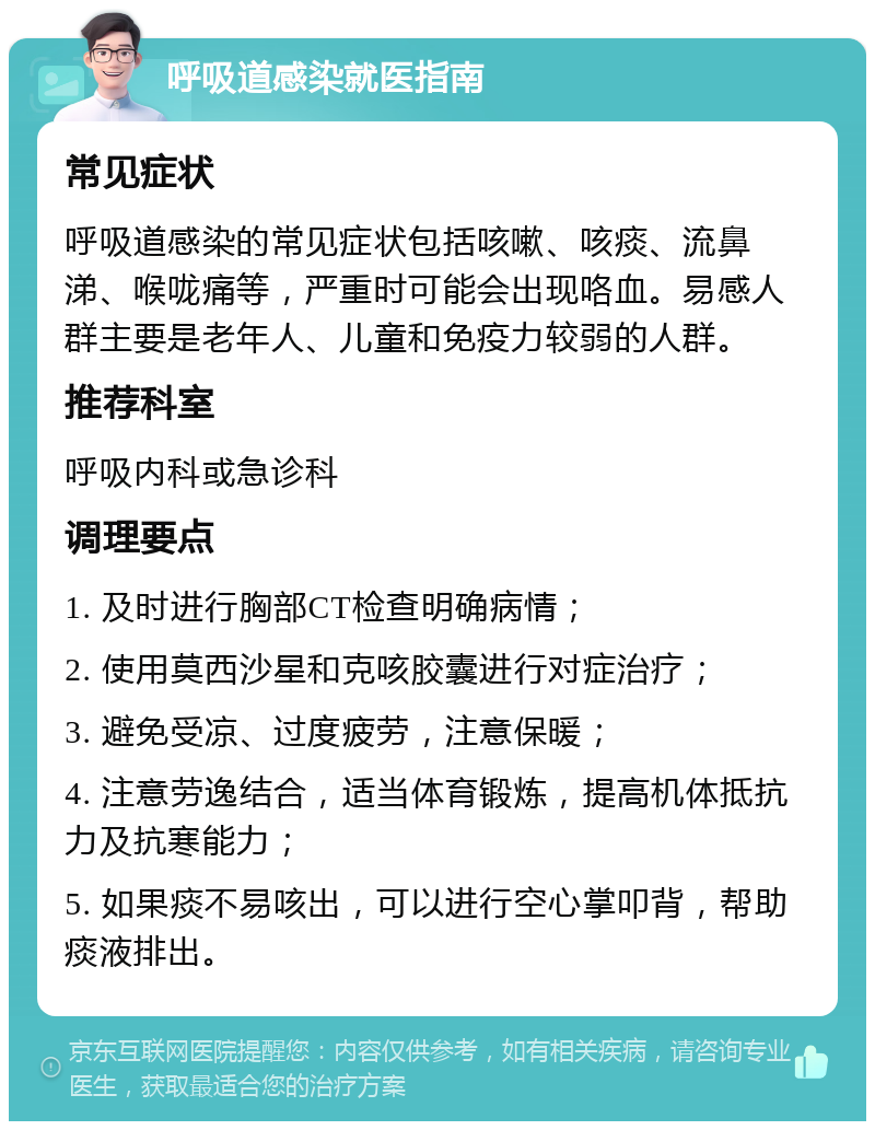 呼吸道感染就医指南 常见症状 呼吸道感染的常见症状包括咳嗽、咳痰、流鼻涕、喉咙痛等，严重时可能会出现咯血。易感人群主要是老年人、儿童和免疫力较弱的人群。 推荐科室 呼吸内科或急诊科 调理要点 1. 及时进行胸部CT检查明确病情； 2. 使用莫西沙星和克咳胶囊进行对症治疗； 3. 避免受凉、过度疲劳，注意保暖； 4. 注意劳逸结合，适当体育锻炼，提高机体抵抗力及抗寒能力； 5. 如果痰不易咳出，可以进行空心掌叩背，帮助痰液排出。