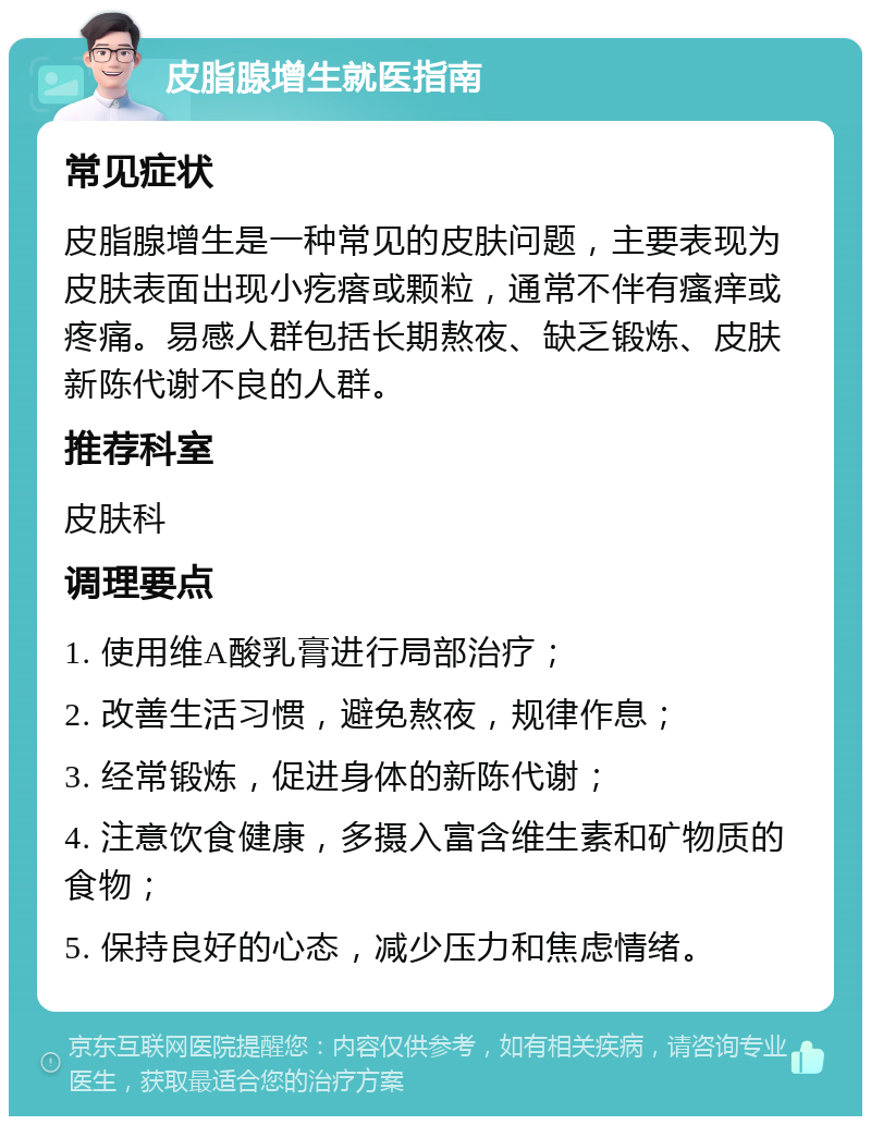 皮脂腺增生就医指南 常见症状 皮脂腺增生是一种常见的皮肤问题，主要表现为皮肤表面出现小疙瘩或颗粒，通常不伴有瘙痒或疼痛。易感人群包括长期熬夜、缺乏锻炼、皮肤新陈代谢不良的人群。 推荐科室 皮肤科 调理要点 1. 使用维A酸乳膏进行局部治疗； 2. 改善生活习惯，避免熬夜，规律作息； 3. 经常锻炼，促进身体的新陈代谢； 4. 注意饮食健康，多摄入富含维生素和矿物质的食物； 5. 保持良好的心态，减少压力和焦虑情绪。