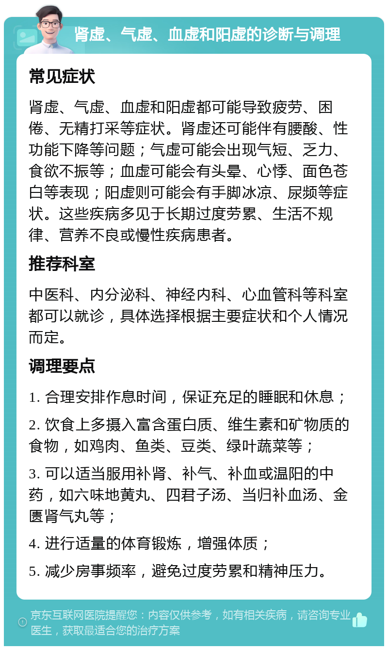 肾虚、气虚、血虚和阳虚的诊断与调理 常见症状 肾虚、气虚、血虚和阳虚都可能导致疲劳、困倦、无精打采等症状。肾虚还可能伴有腰酸、性功能下降等问题；气虚可能会出现气短、乏力、食欲不振等；血虚可能会有头晕、心悸、面色苍白等表现；阳虚则可能会有手脚冰凉、尿频等症状。这些疾病多见于长期过度劳累、生活不规律、营养不良或慢性疾病患者。 推荐科室 中医科、内分泌科、神经内科、心血管科等科室都可以就诊，具体选择根据主要症状和个人情况而定。 调理要点 1. 合理安排作息时间，保证充足的睡眠和休息； 2. 饮食上多摄入富含蛋白质、维生素和矿物质的食物，如鸡肉、鱼类、豆类、绿叶蔬菜等； 3. 可以适当服用补肾、补气、补血或温阳的中药，如六味地黄丸、四君子汤、当归补血汤、金匮肾气丸等； 4. 进行适量的体育锻炼，增强体质； 5. 减少房事频率，避免过度劳累和精神压力。