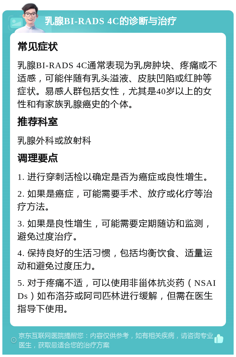 乳腺BI-RADS 4C的诊断与治疗 常见症状 乳腺BI-RADS 4C通常表现为乳房肿块、疼痛或不适感，可能伴随有乳头溢液、皮肤凹陷或红肿等症状。易感人群包括女性，尤其是40岁以上的女性和有家族乳腺癌史的个体。 推荐科室 乳腺外科或放射科 调理要点 1. 进行穿刺活检以确定是否为癌症或良性增生。 2. 如果是癌症，可能需要手术、放疗或化疗等治疗方法。 3. 如果是良性增生，可能需要定期随访和监测，避免过度治疗。 4. 保持良好的生活习惯，包括均衡饮食、适量运动和避免过度压力。 5. 对于疼痛不适，可以使用非甾体抗炎药（NSAIDs）如布洛芬或阿司匹林进行缓解，但需在医生指导下使用。