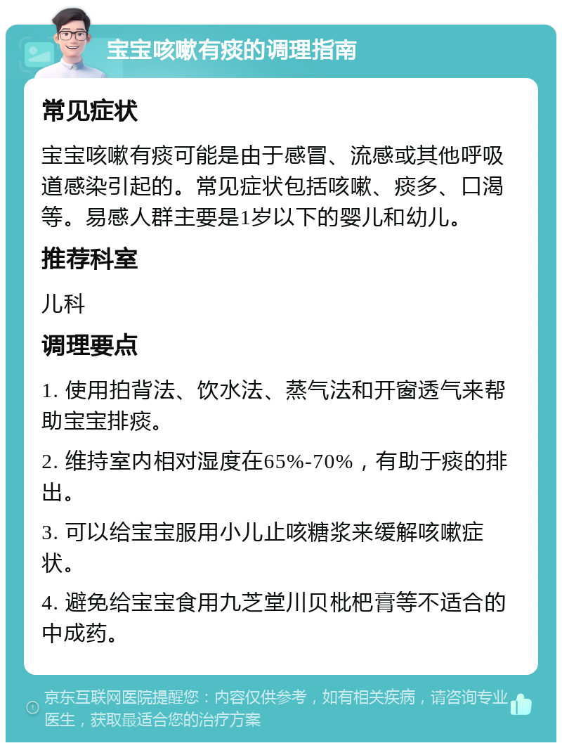 宝宝咳嗽有痰的调理指南 常见症状 宝宝咳嗽有痰可能是由于感冒、流感或其他呼吸道感染引起的。常见症状包括咳嗽、痰多、口渴等。易感人群主要是1岁以下的婴儿和幼儿。 推荐科室 儿科 调理要点 1. 使用拍背法、饮水法、蒸气法和开窗透气来帮助宝宝排痰。 2. 维持室内相对湿度在65%-70%，有助于痰的排出。 3. 可以给宝宝服用小儿止咳糖浆来缓解咳嗽症状。 4. 避免给宝宝食用九芝堂川贝枇杷膏等不适合的中成药。