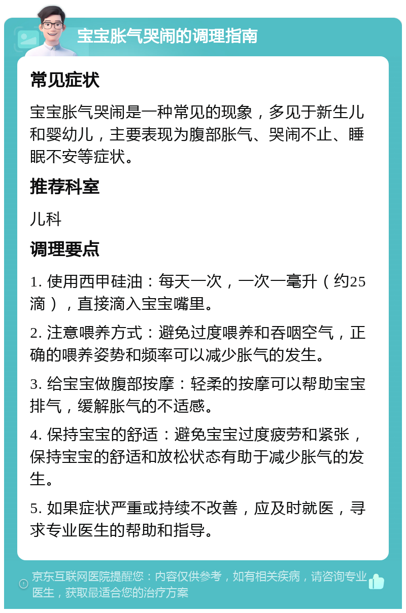 宝宝胀气哭闹的调理指南 常见症状 宝宝胀气哭闹是一种常见的现象，多见于新生儿和婴幼儿，主要表现为腹部胀气、哭闹不止、睡眠不安等症状。 推荐科室 儿科 调理要点 1. 使用西甲硅油：每天一次，一次一毫升（约25滴），直接滴入宝宝嘴里。 2. 注意喂养方式：避免过度喂养和吞咽空气，正确的喂养姿势和频率可以减少胀气的发生。 3. 给宝宝做腹部按摩：轻柔的按摩可以帮助宝宝排气，缓解胀气的不适感。 4. 保持宝宝的舒适：避免宝宝过度疲劳和紧张，保持宝宝的舒适和放松状态有助于减少胀气的发生。 5. 如果症状严重或持续不改善，应及时就医，寻求专业医生的帮助和指导。